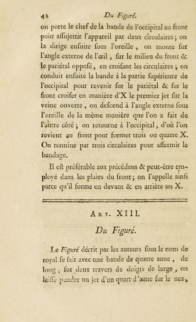 4 z Du Figuré. on porte le chef de la bande de l'occipital au front pour allujettir l’appareil par deux circulaires y on la dirige enfuite fous l’oreille , on monte fur l’angle externe de l’œil, fur le milieu du front de }e pariétal oppofé > en croifant les circulaires y on conduit enfuite la bande à la partie fupérieure de l’occipital pour revenir fur le pariétal de fur le front croifer en manière d’X le premier jet fur la veine ouverte , on defcend à l’angle externe fous l’oreille de la même manière que l’on a fait de l’autre coté y on retourne à l’occipital, d’où l’on revient au front pour former trois ou quatre X. On termine par trois circulaires pour affermir le bandage. Il eft préférable aux précédens de peut-être em- ployé dans les plaies du front y on l’appelle ainfi parce qu’il forme eu devant de en arrière un X. »' l,T » ■ ■ ■  u ... i ...... . - ■ - r . i - r ^ - r — - ~ ~ A r i. XIII. Du Figuré. Le Figuré décrit par les auteurs fous le nom de royal fe fait avec une bande de quatre aune , de long j fur deux travers de doigts de large on laiffe pendre un jet d’un quart'd’aune fur le nez*