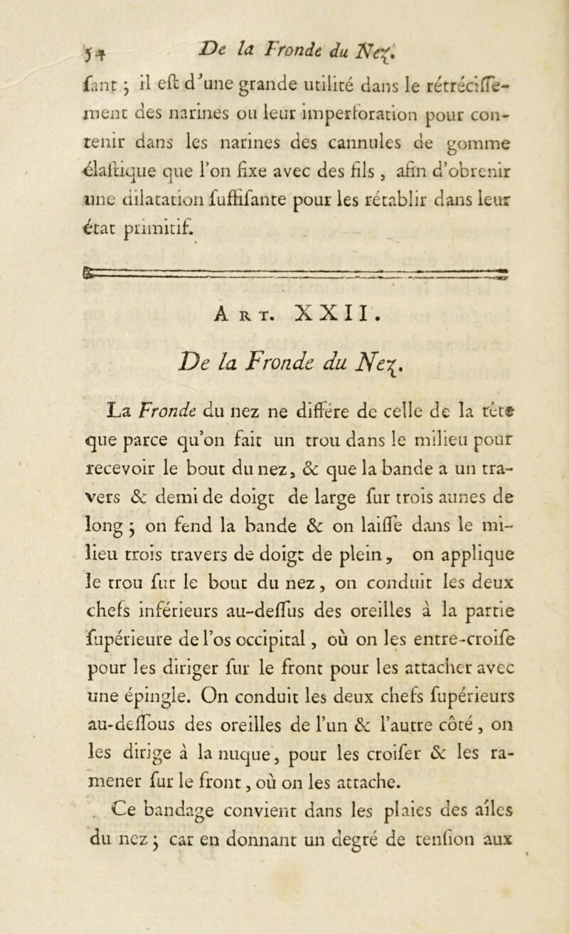 ) De la Fronde du Ne%, fanp j il eft dJune grande utilité dans le rétrécifle- ment des narines ou leur nnperforation pour con- tenir dans les narines des cannules de gomme élafticue que Ton fixe avec des fils. afin d’obtenir à i j une dilatation fuffifante pour les rétablir dans leur état primitif. Art. XXII. De la Fronde du Ne\, La Fronde du nez ne diffère de celle de la têt* que parce qu’on fait un trou dans le milieu pour recevoir le bout du nez 3 8c que la bande a un tra- vers 8c demi de doigt de large fur trois aunes de long j on fend la bande 8c on laifie dans le mi- lieu trois travers de doigt de plein, on applique le trou fur le bout du nez, on conduit les deux chefs inférieurs au-defîus des oreilles à la partie fupérieure de l’os occipital, où on les entre-croife pour les diriger fur le front pour les attacher avec une épingle. On conduit les deux chefs fupérieurs au-defious des oreilles de l’un 8c l’autre côté , on les dirige à la nuque, pour les croifer 8c les ra- mener fur le front, où on les attache. Ce bandage convient dans les plaies des ailes du nez j car en donnant un degré de tenfion aux