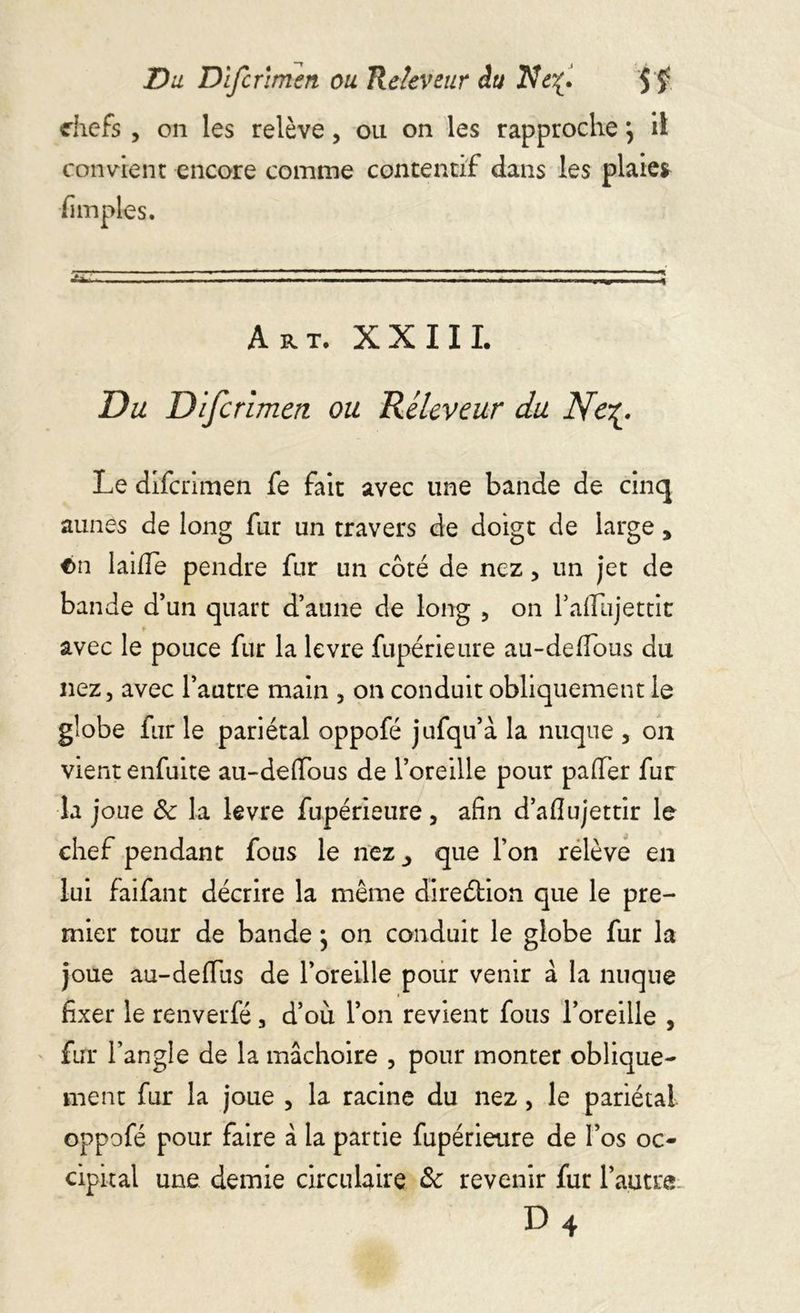 chefs , on les relève, ou on les rapprochej il convient encore comme contentif dans les plaie* [impies. Art. XXIII. Du Difcrimen ou Réleveur du Nc^. Le difcrimen fe fait avec une bande de cinq aunes de long fur un travers de doigt de large y €>n laide pendre fur un coté de nez, un jet de bande d’un quart d’aune de long , on l’aflujettit avec le pouce fur la levre fupérieure au-deffous du nez, avec l’autre main , on conduit obliquement le globe fur le pariétal oppofé jufqu’à la nuque , on vient enfuite au-deffous de l’oreille pour palier fur la joue Sc la levre fupérieure, afin d’afiujettir le chef pendant fous le nez_, que l’on relève en lui faifant décrire la même direction que le pre- mier tour de bande ; on conduit le globe fur la joue au-deffus de l’oreille pour venir à la nuque fixer le renverfé, d’où l’on revient fous l’oreille , fur l’angle de la mâchoire , pour monter oblique- ment fur la joue , la racine du nez, le pariétal oppofé pour faire à la partie fupérieure de l’os oc- cipital une demie circulaire & revenir fur l’autre d4