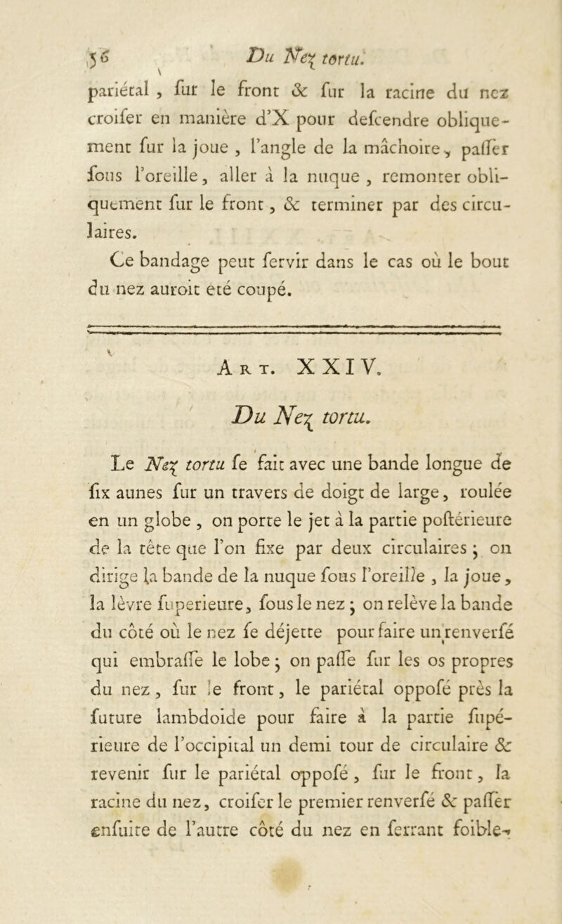 nez 5 à Du tôYtll, pariétal , far le front 8c fur la racine du croifer en manière d’X pour defeendre oblique- ment fur la joue , fangle de la mâchoire* palier fous l’oreille, aller à la nuque, remonter obli- quement fur le front, 8c terminer par des circu- laires. Ce bandage peut fervir dans le cas où le bout du nez auroit été coupé. v B _ j --------- - i - i - ir -n- - 1 Art. XXIV. ■> Du Ne^ tortu. Le tortu. fe fait avec une bande longue de fix aunes fur un travers de doigt de large, roulée en un globe , on porte le jet à la partie poftérieure de la tète que l’on fixe par deux circulaires j on dirige la bande de la nuque fous l’oreille , la joue , la lèvre fuperieure, fous le nez • on relève la bande du coté où le nez fe déjette pour faire unrenverfé qui embraffe le lobe • on palfe fur les os propres du nez, fur le front, le pariétal oppofé près la future lambdoide pour faire a la partie fupé- rieure de l’occipital un demi tour de circulaire 8c revenir fur le pariétal oppofé , fur Je front, la racine du nez, croifer le premier renverfé 8c palier enfuire de l’autre coté du nez en ferrant foible-»