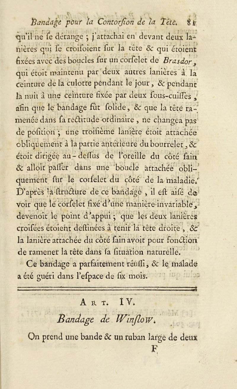 Bandage pour la Contorjïon de ïa Tête. î ü «  f k i y > ■ ^ qu’il ne fe dérange ; j’attachai en devant deux la- nières qui Te croifoient fur la tète 8c qui etoient fixées avec des boucles fur un corfelet de Brasdor qui étoit maintenu par deux autres lanières à la ceinture de la culotte pendant le jour, 8c. pendant la nuit a une ceinture fixée par deux fous-cuiïTes / afin que le bandage fût folide, 8c que la tête ra- menée dans fa rectitude ordinaire , ne changea pas de pofitiorî ; une troifièmé lanière étoit attachée obliquement à la partie antérieure du bourrelet ^8c étoit dirigée au- delTus de l’oreille du coté fain. 8c alloit palfer dans une boucle attachée obli- quement fur le corfelet du coté de la maladie/ Diaprés la (Iructure de ce bandage , il eft aifé d© voir que le corfelet fixé d'âne manière invariable^ devenoit le point d'appui; que les deux lanières croifées étoieht deftinées à tenir là tête droite , 8c la lanière attachée du coté fain avoit pour fonétion de ramener la tête dans la fituàtion naturelle. Ce bandage a parfaitement réulîi, 8c le malade a été guéri dans l’efpace de fix mois. Art. I Y. Bandage de Winjlo W. On prend une bande 8c un ruban large de deux F 4