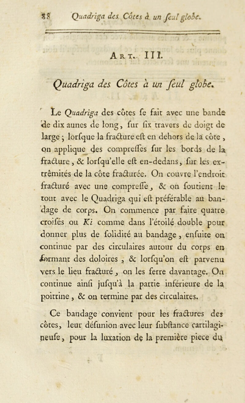 Art. III. Quadriga des Côtes a un feul globe. Le Quadriga des cotes fe fait avec une bande de dix aunes de long, fut (ix travers de doigt de large • lorfque la fraéture eft en dehors de la cote , cm applique des compreftes fur les bords de la fraéture, & lorfquelie eft en-dedans, fur les ex- trémités de la côte fraéturée. On couvre l’endroit fraéluré avec une compreftej 3c on foutient le tout avec le Quadriga qui eft préférable au ban- dage de corps. On commence par faire quatre croifés ou Ki comme dans l’étoilé double pour donner plus de folidité au bandage , enfuite on continue par des circulaires autour du corps en formant des doloires , 3c lorfqu’on eft parvenu vers le lieu fraéturé on les ferre davantage. On continue ainli jufqu’à la partie inférieure de la. poitrine , 3c on termine par des circulaires. Ce bandage convient pour les fractures des côtes, leur défunion avec leur fubftance cartilage neufe, pour la luxation de la première piece dt*