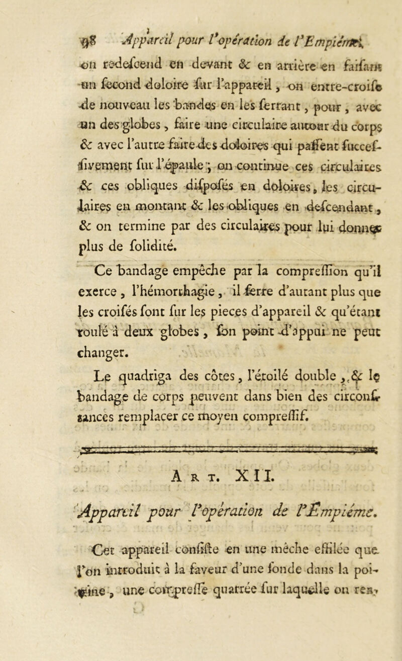 #8 Appareil pour Vopération de ïEmplcnrKi, on redefoend en devant & en arrière en faifam un fécond doloire fur l’appareil, on entre-croif© -de nouveau les bandes en les ferrant, pour , avec un des globes, faire une circulaire autour du corps Ôc avec l’autre faire de sdodoires qui palfent fuccef- iivement fur l’épaule on continue ces circulaires £c ces obliques difpofés en doloires 0 les circu- laires en montant âc les -obliques en defeendant, & on termine par des circulaires pour lui donnée plus de folidité. Ce bandage empêche par la comprefnon qu’il exerce , l’hémorthagie, il ferre d’autant plus que les croifés font fur les pièces d’appareil & qu’étant roulé a deux globes , £>n point -d’appui ne peut changer. Le quadriga des cotes, l’éroilé double ,,£f Iç bandage de corps peuvent dans bien des circont tances remplacer ce moyen compreflif. •. â « £ I < - : 7 J V , . - . - ,*sr. / r ♦ » * * t Art. XII. «£ . . * j' ‘ x % ï  * - * * ' • - * t.»:., « * Appareil pour Voperation de VËmpUme. Cet appareil confite en une mèche effilée que Lon introduit à la faveur d une fonde dans la poi- ‘V«ie , une compte fie quatrée iur laquelle on rea-»