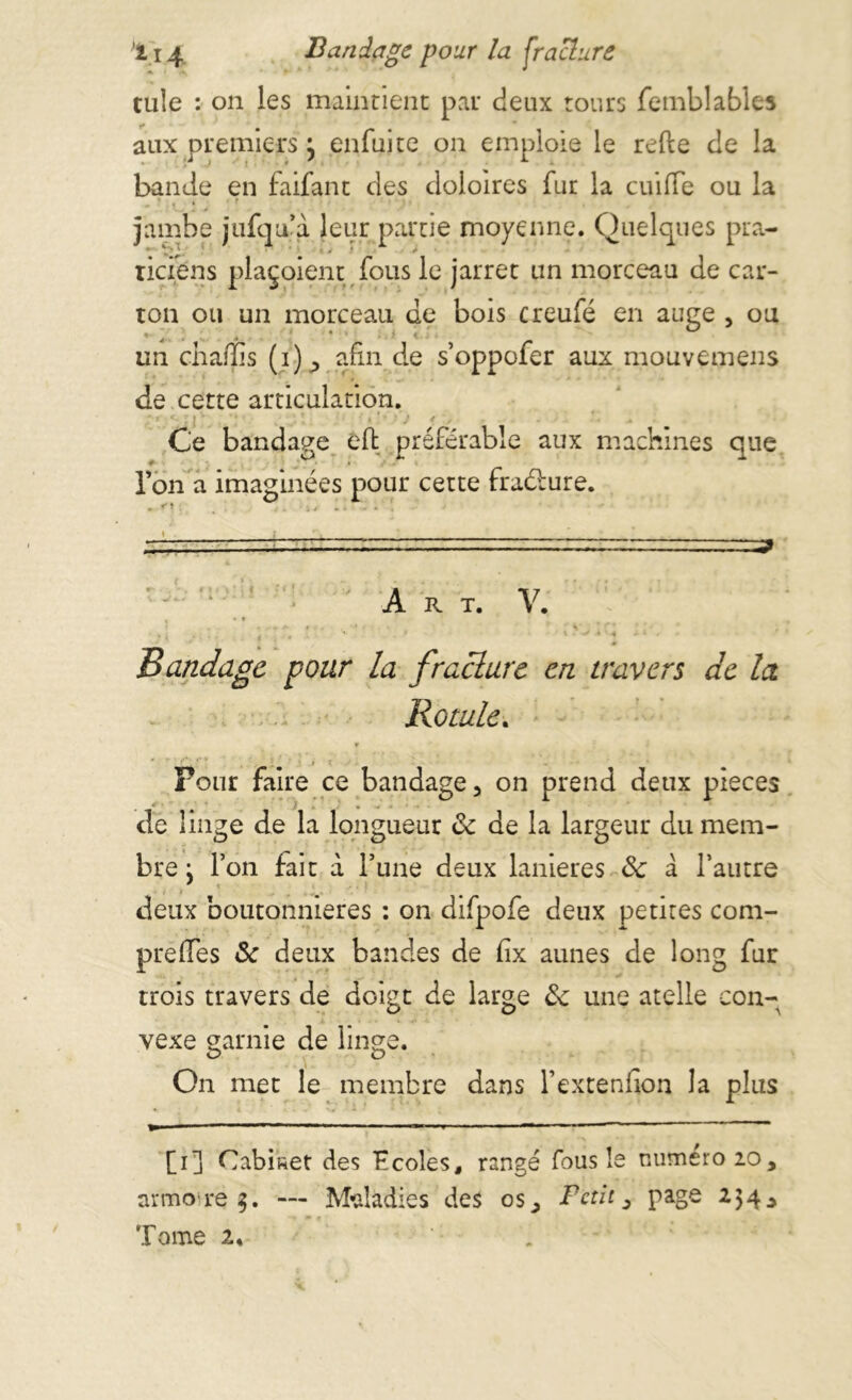 li 4 Bandage pour la fracture tule : on les maintient par deux tours femblables aux premiers} enfui te on emploie le relie de la bande en faifant des doioires fur la cuilfe ou la ■ . • * jambe jufqu’à leur partie moyenne. Quelques pra- tiefens plaçoient fous le jarret un morceau de car- ton ou un morceau de bois creufé en auge , ou *- \ . . * . ; • ’ . • * ' un chaffis (i), afin de s’oppofer aux mouvemens de cette articulation. Ce bandage eft préférable aux machines que l’on a imaginées pour cette fraélure. • î . % i /•••*. * i ; ' , ‘ r -n   ~ ~ ■ „ ^ '■ ; Art. V. • , . , ’ ’ , f \ V A ' A - 1 • Bandage pour la f raclure en travers de la Rotule. Four faire ce bandage, on prend deux pièces de linge de la longueur ôc de la largeur du mem- bre : l’on fait à l’une deux lanières ôc à l’autre . • deux boutonnières : on difpofe deux petites com- prelïes ôc deux bandes de lix aunes de long fur trois travers de doigt de large ôc une atelle con- vexe garnie de linge. On met le membre dans l’extenfion la plus [i] Cabket des Ecoles, rangé fous le numéro 20, armore$. — Maladies des os. Petit 3 page 25 4,