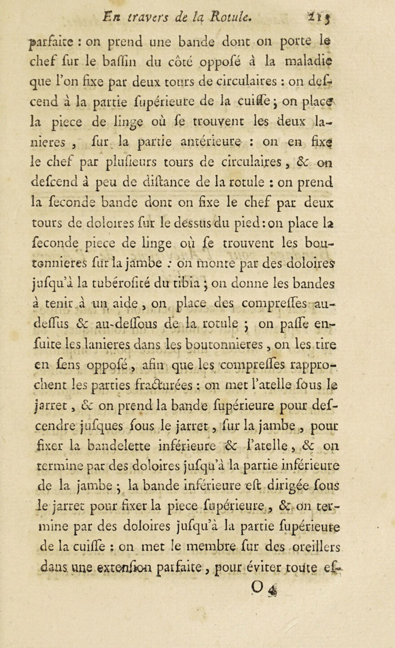 En travers de Iq Rotule. 21J parfaire : on prend une bande donc on porte le chef fur le badin du coté oppofé à la maladie que l’on fixe par deux tours de circulaires : on défi* cend à la partie fupérieure de la cuifie j on place la piece de linge ou fe trouvent les deux la- nières , fur la partie antérieure : on en fix$ le chef par plufieurs tours de circulaires, de on defeend à peu de diftance de la rotule : on prend la fécondé bande dont on fixe le chef par deux tours de doloires fur le dessus du pied: on place la fécondé piece de linge où fe trouvent les bou- tonnières fur la jambe : on monte par des doloires jufquà la tubérofité du tibia ; on donne les bandes à tenir à un aide , on place des compreffes au- defitis ôe amdelfous de la rotule j on palfe en- faite les lanières dans les boutonnières, on les tire en fens oppofé, afin que les comprelfes rappro- chent les parties fraéhirées ; on met l’atelle fous le jarret, ôe on prend la bande fupérieure pour def- cendre jufques fous le jarret, fur la jambe , pour fixer la bandelette inférieure ôc fatelle > de on termine par des doloires jufqu’à la partie inférieure de la jambe • la bande inférieure eft dirigée fous le jarret pour fixer la piece fupérieure , de on ter- mine par des doloires jufqu’à la partie fupérieure de la cuiffe : on met le membre fur des oreillers daas. une extenfion paifaite, pour éviter toute ef~ o $