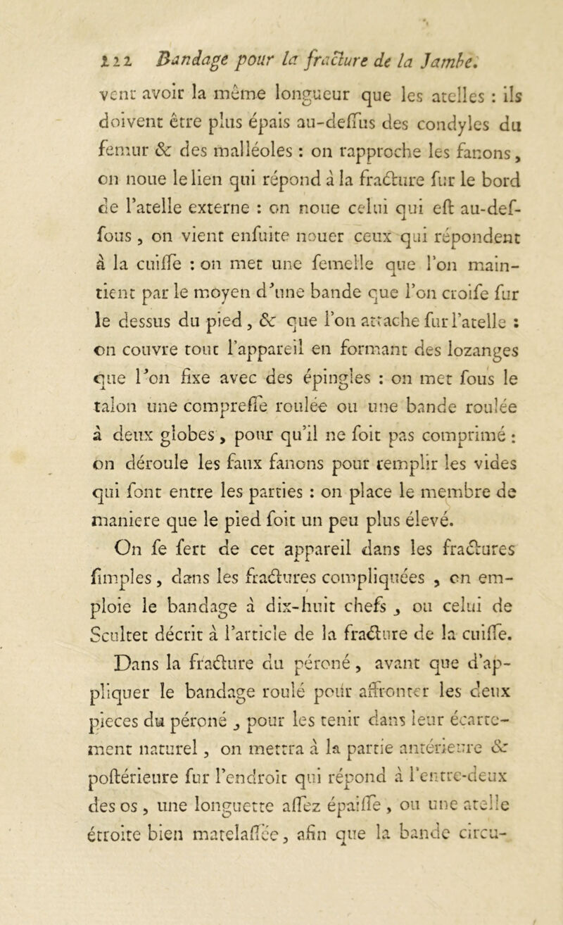 venu avoir la môme longueur que les ateiles : ils doivent être plus épais au-defïïis des condyles du fémur 8c des malléoles : on rapproche les fanons, on noue le lien qui répond à la fraéture fur le bord de Patelle externe : on noue celui qui eft au-def- fous, on vient enfuite nouer ceux qui répondent à la coiffe : on met une femelle que Ion main- tient par le moyen cPune bande que l’on croife fur le dessus du pied , 8c que l’on attache fur l’atelle : on couvre tout l’appareil en formant des lozanges que Ton fixe avec des épingles : on met fous le talon une compte fie roulée ou une bande roulée a deux globes , pour qu’il ne foit pas comprimé : on déroule les faux fanons pour remplir les vides qui font entre les parties : on place le membre de maniéré que le pied foit un peu plus élevé. On fe fert de cet appareil dans les fraétures fimples, clans les fraélures compliquées , en em- ploie le bandage à dix-huit chefs 3 ou celui de Scoltet décrit a l’article de la fraéhire de la cuifie. Dans la fra&ure du péroné, avant que d’ap- pliquer le bandage roulé pour affronter les deux pièces du péroné 3 pour les tenir dans leur écarte- ment naturel, on mettra a la partie antérieure 8a poftérieure fur l’endroit qui répond à l’entre-deux des os, une longuette aflez épaiffe , ou une atelle étroite bien matelaffêe, afin que la bande areu-