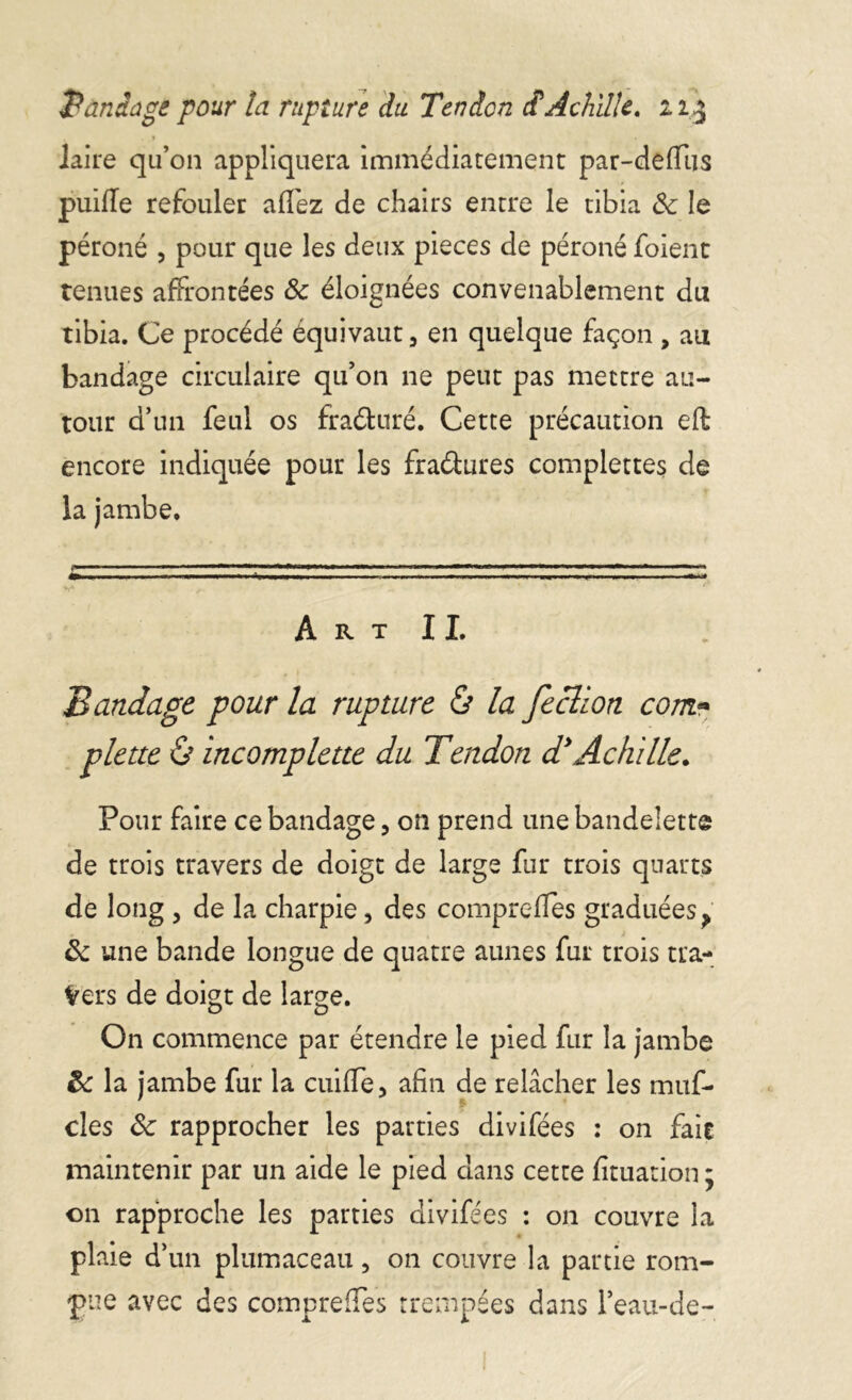 Bandage pour ta rupture du Tendon cf Achille. ii£ laire qu’on appliquera immédiatement par-deffus puiffe refouler alfez de chairs entre le tibia 8c le péroné , pour que les deux pièces de péroné foient tenues affrontées 8c éloignées convenablement du tibia. Ce procédé équivaut, en quelque façon , au bandage circulaire qu’on ne peut pas mettre au- tour d’un feul os fraétnré. Cette précaution efb encore indiquée pour les fra&ures complexes de la jambe.  * n,— 0mmrnmm*m i ■ ■■ m .m m ■ ■■ ■ ■ ■ 1 ■ 1 ■ » <mm IM* 1'*1 q A R T I I. Bandage pour la rupture & la fection com** plette ô incomplette du Tendon d*Achille. Pour faire ce bandage, on prend une bandelette de trois travers de doigt de large fur trois quarts de long , de la charpie, des compreffes graduées ? 8c une bande longue de quatre aunes fur trois tra- vers de doigt de large. On commence par étendre le pied fur la jambe 8c la jambe fur la cuiffe, afin de relâcher les muf- cles 8c rapprocher les parties divifées : on fait maintenir par un aide le pied dans cette fituation : on rapproche les parties divifées : on couvre la plaie d’un plumaceau, on couvre la partie rom- pue avec des compreffes trempées dans l’eau-de-