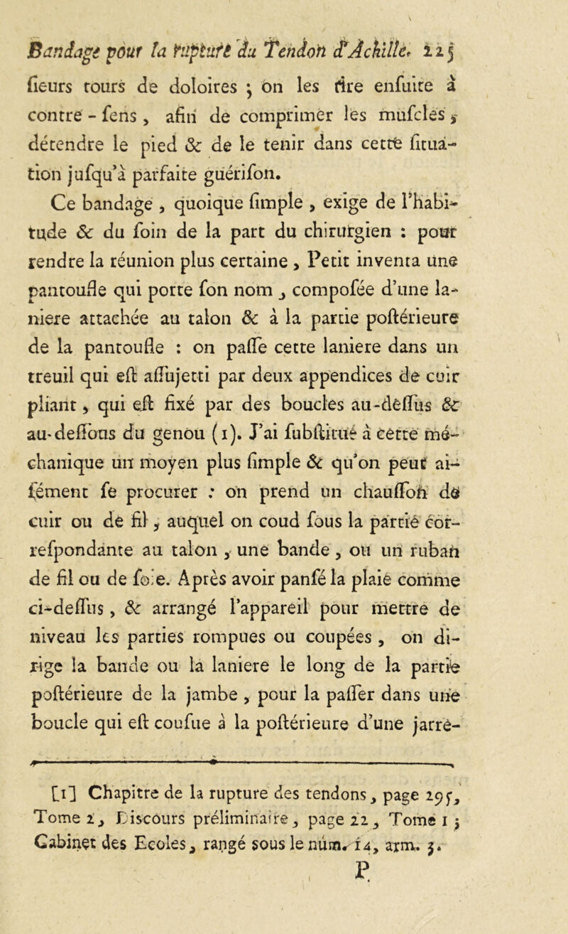 fleurs rours de doloires \ on les rire enfuire à contre - fens, afin de comprimer les mufcles s détendre le pied & de le tenir dans cettfc fituâ- tion jufqu’à parfaite guérifon. Ce bandage , quoique (impie , exige de l’habh- tude Sc du foin de la part du chirutgien : pour rendre la réunion plus certaine , Petit inventa une pantoufle qui porte fon nom compofée d’une la- nière attachée au talon & à la partie poftérieure de la pantoufle : on pafie cette laniere dans un treuil qui eft aflujetti par deux appendices de cuir pliant * qui eft fixé par des boucles au-de(Tus & au* défions du genou (1). J’ai fubftitué à cette mé- chanique un moyen plus (impie & qu’on peut ai- fément fe procurer : on prend un chaufïoà dô cuir ou de fil, auquel on coud fous la partie cor- refpondante au talon , une bande, ou un rubaft de fil ou de fo;e. Après avoir panféla plaie comme ci-deflus, 6c arrangé l’appareil pour mettre de niveau les parties rompues ou coupées , on di- rige îa bande ou la laniere le long de la partie poftérieure de la jambe , pour la pafler dans une boucle qui eft coufue à la poftérieure d’une jarrè- * ■ • — —'. [1] Chapitre de la rupture des tendons, page 295-, Tome 2 j Discours préliminaire ,, page 22., Tome 1 j Cabinet des Ecoles * rangé sous le nüaudU, axm. 5. P 1