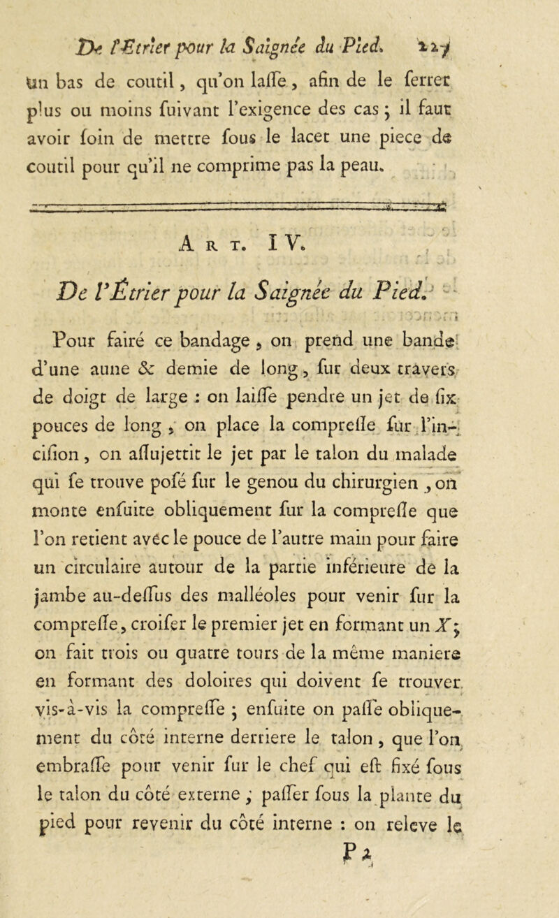 Tk ?£tr\er pour la Saignée du Pied» üy Un bas de coutil, qu’on lalTe, afin de le ferrer plus ou moins fui vaut l’exigence des cas ; il faut avoir foin de mettre fous le lacet une piece de coutil pour qu’il ne comprime pas la peau* -y- ' ' -■■■- &——~~*é Art. I Y. De VÊtrier pour la Saignée du Pied. - . *'*j , - - > >».■ « Pour faire ce bandage * on prend une bande d’une aune ôc demie de long, fur deux travers de doigt de large : on laifie pendre un jet de fix pouces de long > on place la comprelle fur l’in~; cifion, on afiujettit le jet par le talon du malade qui fe trouve pofé fur le genou du chirurgien , on monte enfuite obliquement fur la comprelle que l’on retient avec le pouce de l’autre main pour faire un circulaire autour de la partie inférieure de la jambe au-deffus des malléoles pour venir fur la comprefie, croifer le premier jet en formant un X; on fait trois ou quatre tours de la même maniéré en formant des doloires qui doivent fe trouver vis-à-vis la comprefie • enfuite on palfe oblique- ment du côté interne derrière le talon , que l’on embrafïè pour venir fur le chef qui eft fixé fous le talon du côté externe ; paffer fous la plante du pied pour revenir du côté interne : on relcve le