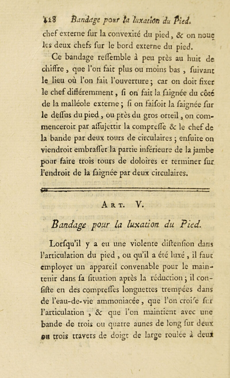 r*i3 Bandage pour ta luxation du Pied. chef externe fur la convexité du pied 5 & on noue les deux chefs fur le bord externe du pied. Ce bandage refTemble a peu près au huit de chiffre , que Ton fait plus ou moins bas , fuivant le lieu où l’on fait l’ouverture ; car on doit fixer le chef différemment, fi on fait la faignée du côté de la malléole externe ; fi on faifoit la faignée fur le deflus du pied, ou près du gros orteil, on com- menceroit par alfujettir la compreffe & le chef de la bande par deux tours de circulaires ; enfuite on viendroit embraffer la partie inférieure de la jambe pour faire trois tours de doloires et terminer fur l’endroit de la faignée par deux circulaires. ■»!» - ~ ~ , c ; IJJ A R T. V. Bandage pour la luxation du Pied. Lorfqu’il y a eu une violente diftenfion dans l’articulation du pied , ou qu’il a été luxé , il faut employer un appareil convenable pour le main- tenir dans fa fituation après la réduction y il con- fifte en des compreffes longuettes trempées dans de l’eau-de-vie ammoniacée, que l’on croire fur l’articulation , 8c que l’on maintient avec une bande de trois ou quatre aunes de long fur deux pu trois travers de doigt de large roulée a deui