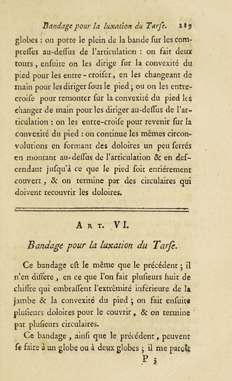 Bandage pour la luxation du Tarfe. **2 globes : ou porte le plein de la bande fur les com- prelfes au-deflus de ramculation : on fait deux tours, enfuite on les dirige fur la convexité du pied pour les entre - croifer, en les changeant de main pour les diriger fous le pied> ou on les entre- croife pour remonter fur la convexité du pied les changer de main pour les diriger aü-deffus de l’ar- ticulation : on les entre-croife pour revenir fur la convexité du pied : on continue les mêmes circon- volutions en formant des doloires un peu ferrés en montant au-defliis de 1*articulation 8c en def- cendant jufqu’à ce que le pied foit entièrement couvert, 8c on termine par des circulaires qui doivent recouvrir les doloires. Art. VI. Bandage pour la luxation du Tatfe. Ce bandage effc le même que le précédent ; il n’en différé j en ce que Ion fait plufieurs huit de chiffre qui embraient l’extrémité inférieure de la jambe 8c la convexité du pied } on fait enfuit® plufïeurs doloires pour le couvrir 9 8c on termine par plufieurs circulaires. Ce bandage, ainfi que le précédent, peuvent fe faire à un globe ou à deux globes ; il me paroît P î