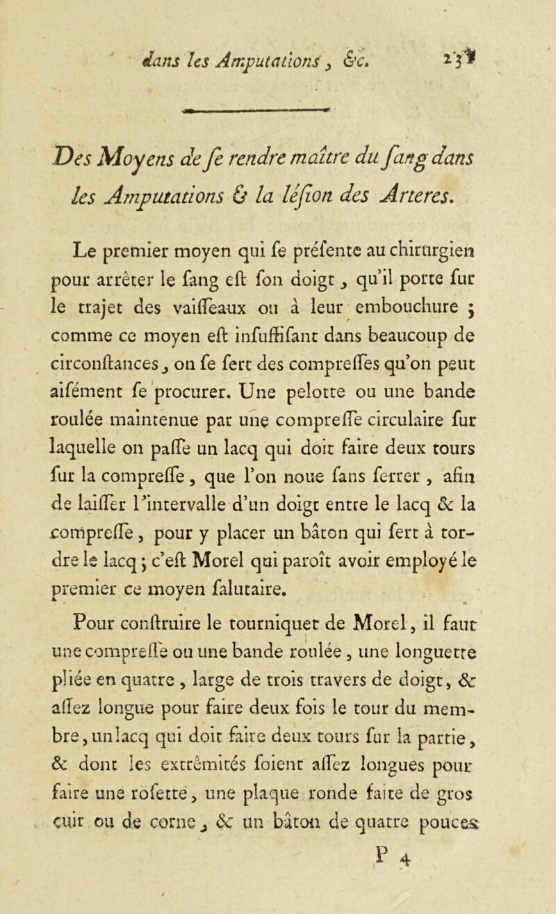 Des Moyens de fe rendre maître du fan g dans les Amputations & la léfion des Arteres. Le premier moyen qui fe préfente au chirurgien pour arrêter le fang eft fon doigt qu’il porte fur le trajet des vaiffeaux ou a leur embouchure $ comme ce moyen eft infuffifant dans beaucoup de circonftancesj on fe fert des compreffes qu’on peut aifément fe procurer. Une pelotte ou une bande roulée maintenue par une co mpreffe circulaire fur laquelle on palfe un lacq qui doit faire deux tours fur la compreffe, que l’on noue fans ferrer , afin de biffer l'intervalle d’un doigt entre le lacq ôc la compreffe, pour y placer un bâton qui fert à tor- dre le lacq ; c’efl Morel qui paroît avoir employé le premier ce moyen falutaire. Pour conftruire le tourniquet de Morel, il faut une compreffe ou une bande roulée , une longuette pliée en quatre , large de trois travers de doigt, & afiez longue pour faire deux fois le tour du mem- bre, un lacq qui doit faire deux tours fur la partie, & dont les extrémités foient allez longues pour faire une rofette, une plaque ronde faite de gros cuir ou de corne j de un bâton de quatre pouces