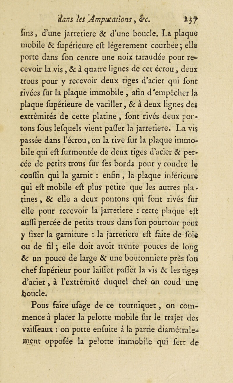 fins, d'une jarretière & d’une boucle. La plaque mobile & fupérieure eft légèrement courbée ; elle porte dans fon centre une noix taraudée pour re~ cevoir la vis, ôc à quatre lignes de cet écrou ^ deux trous pour y recevoir deux tiges d’acier qui font rivées fur la plaque immobile , afin d'empêcher la plaque fupérieure de vaciller, & à deux lignes des extrémités de cette platine, font rivés deux poi> tons fous lefquels vient pafler la jarretière. La vis passée dans l’écrou, on la rive fur la plaque immo- bile qui eft furmontée de deux tiges d’acier & per- cée de petits trous fur fes bords pour y coudre le couffin qui la garnit : enfin , la plaque inférieure qui eft mobile eft plus petire que les autres pla- tines , & elle a deux pontons qui font rivés fur elle pour recevoir la jarretière : cette plaque eft auffi percée de petits trous dans fon pourtour pour y fixer la garniture : la jarretière eft faite de foie ou de fil y elle doit avoir trente pouces de long & un pouce de large & une boutonnière près fon chef fupérieur pour laifter paffer la vis ôc les tiges d’acier, à l’extrémité duquel chef on coud une boucle. Pous faire ufage de ce tourniquet, on com- mence à placer la pelotte mobile fur le trajet des vaifleaux : on porte enfuite à la partie diamétrale- ment oppofée la pelotte immobile qui ferr de