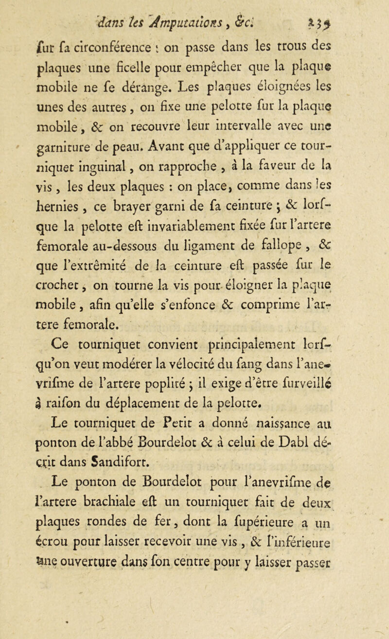 fur fa circonférence t on passe dans les trous des plaques une ficelle pour empêcher que la plaque mobile ne fe dérange. Les plaques éloignées les unes des autres, on fixe une pelotte fur la plaque mobile, 8c on recouvre leur intervalle avec une garniture de peau. Avant que d’appliquer ce tour- niquet inguinal, on rapproche , à la faveur de la vis, les deux plaques : on place, comme dans les hernies, ce brayer garni de fa ceinture j 8c lorf- que la pelotte efb invariablement fixée fur l’artere fémorale au-dessous du ligament de fallope , 8c que l’extrémité de ia ceinture eft passée fur le crochet, on tourne la vis pour- éloigner la plaque mobile, afin qu’elle s’enfonce 8c comprime l’ar- tere fémorale. Ce tourniquet convient principalement lorf- qu’on veut modérer la vélocité du fang dans l’ane- vrifme de l’artere poplité } il exige d’être furveiilé 4 raifon du déplacement de la pelotte. Le tourniquet de Petit a donné naissance au ponton de l’abbé Bourdelot 8c à celui de Dabi dé- crit dans Sandifort. Le ponton de Bourdelot pour l’anevrifme de l’artere brachiale eft un tourniquet fait de deux plaques rondes de fer, dont la fupérieure a un écrou pour laisser recevoir une vis , 8c l’inférieure &ne ouverture dans fon centre pour y laisser passer