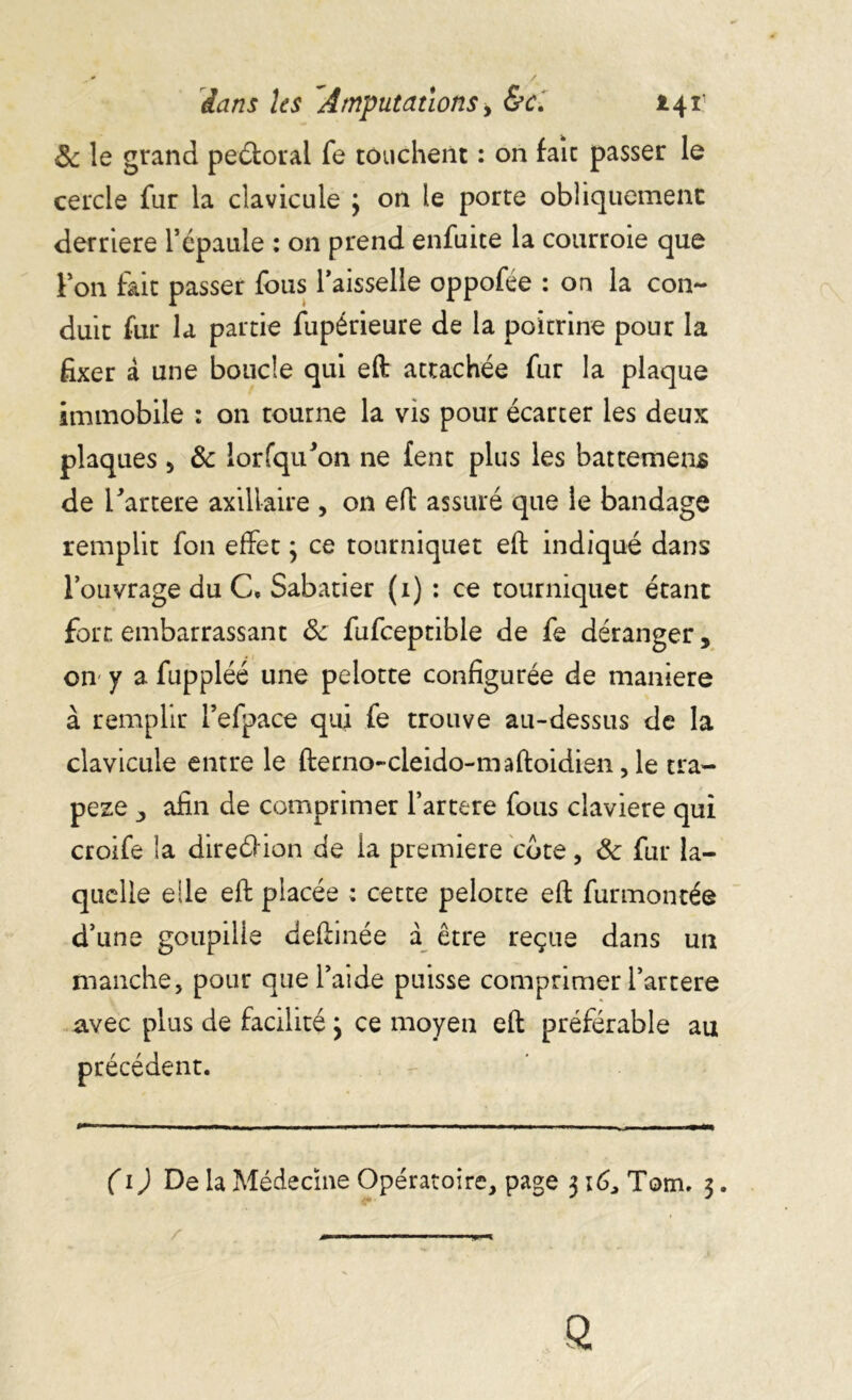 & le grand peétorai fe touchent : on fait passer le cercle fur la clavicule 3 on le porte obliquement derrière l’épaule : on prend enfuite la courroie que Y on fait passer fous l’aisselle oppofée : on la con- duit fur la partie fupérieure de la poitrine pour la fixer à une boucle qui eft attachée fur la plaque immobile : on tourne la vis pour écarter les deux plaques , 3c lorfqu'on ne fent plus les battement de l’artere axillaire , on eft assuré que le bandage remplit fon effet 3 ce tourniquet eft indiqué dans l’ouvrage du C* Sabatier (1) : ce tourniquet étant fort embarrassant de fufceptible de fe déranger, on y a fuppléé une pelotte configurée de maniéré à remplir l’efpace qui fe trouve au-dessus de la clavicule entre le fterno-cleido-maftoidien, le tra- pèze , afin de comprimer l’artere fous claviere qui croife la direélion de la première cote, & fur la- quelle elle eft placée ; cette pelotte eft furmontéô d’une goupille deftinée à être reçue dans un manche, pour que l’aide puisse comprimer l’artere avec plus de facilité3 ce moyen eft préférable au précédent. (1) De la Médecine Opératoire, page 316, Tom. 3. ^— —