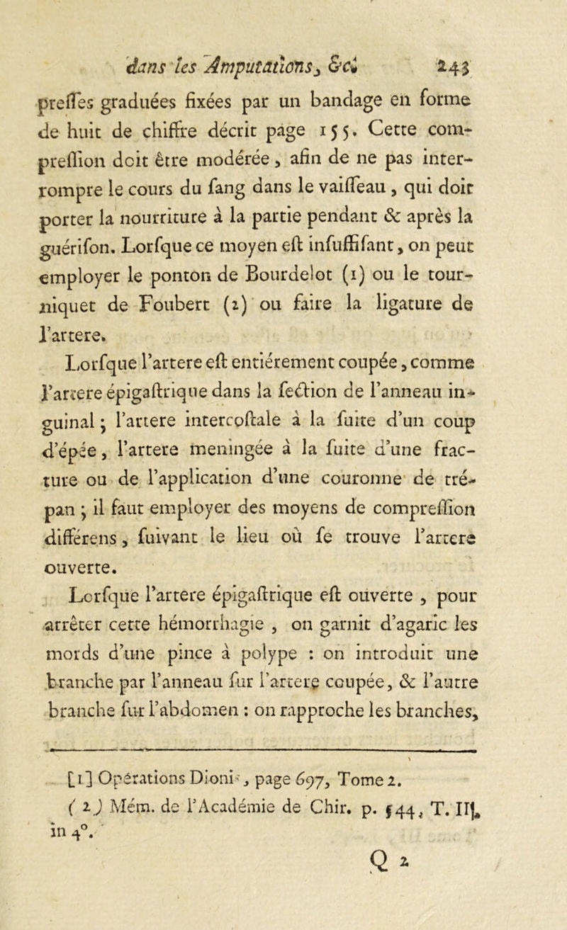 prefles graduées fixées par un bandage en forme de huit de chiffre décrie page 155. Cette com- preflion doit être modérée, afin de ne pas inter- rompre le cours du fang dans le vaifleau , qui doit porter la nourriture à la partie pendant ôc après la guérifon. Lorfque ce moyen efl infuffifant, on peut employer le ponton de BourdeSot (1) ou le tour- niquet de Foubert (2) ou faire la ligature de l’artere» Lorfque l’artere efl: entièrement coupée, comme Tarrere épig3ftriqne dans la feéfion de l’anneau in- guinal ; l’artere intercoflale à la fuite d’un coup d’épée, l’artere méningée à la fuite d’une frac- ture ou de l’application d’une couronne de tré- pan y il faut employer des moyens de compreffion différais, fuivant le lieu où fe trouve fartera ouverte. Lorfque l’artere épigafirique efl ouverte , pour arrêter cette hémorrhagie , on garnit d’agaric les mords d’une pince à polype : on introduit une branche par l’anneau fur l’artere coupée, & l’autre branche fur l’abdomen : on rapproche les branches. [1] Operations Dionis page 697, Tome 2. ( ij Mém. de f Académie de Chir, p. $44, T. HJ,