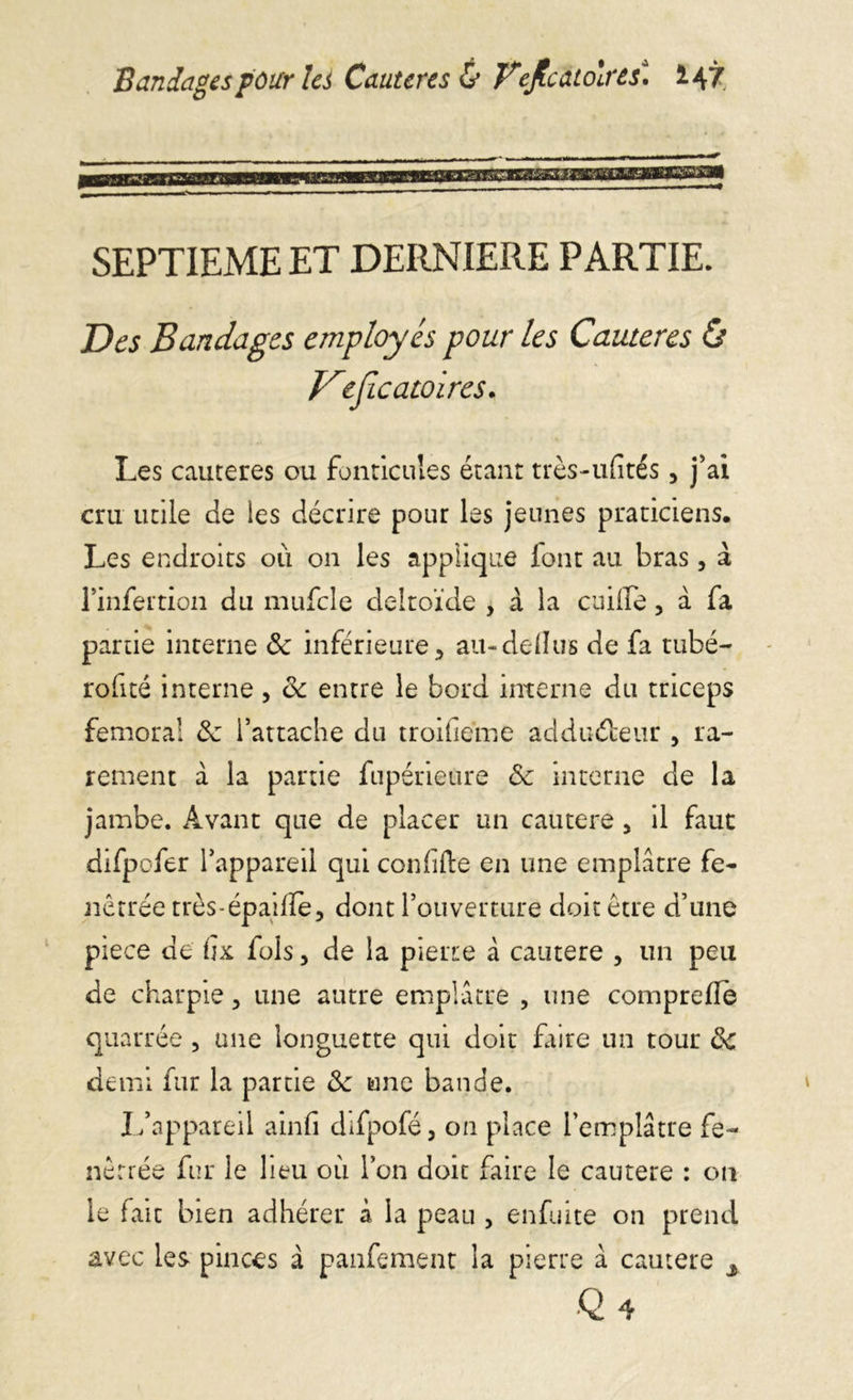 Bandages four les Cautères & JPeJbàtolrâs* *47 SEPTIEME ET DERNIERE PARTIE. Des Bandages employés pour les Cautères ô Dejic attires. Les cautères ou fonticules étant très-ufités, j’ai cru utile de les décrire pour les jeunes praticiens. Les endroits ou on les applique font au bras, à rinfertion du mufcle deltoïde , à la cuiile, à fa partie interne ôc inférieure;, au-dellus de fa tubé- rofité interne, ôc entre le bord interne du triceps fémoral ôc l’attache du troifieme addudeur , ra- rement à la partie fupérieure ôc interne de la jambe. Avant que de placer un cautere , il faut difpofer l’appareil qui confiée en une emplâtre fe- nêtrée très-épaiiïe, dont l’ouverture doit être d’une piece de fîx fols, de la pierre à cautere , un peu de charpie, une autre emplâtre , une compreflè quarrée 3 une longuette qui doit faire un tour ôc demi fur la partie ôc une bande. L’appareil ainfi difpofé, on place l’emplâtre fe- nêrrée fur le lieu où l’on doit faire le cautere : on le fait bien adhérer à la peau 5 enfuite on prend avec les pinces à panfement la pierre â cautere s Q4