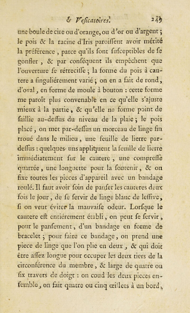 & Veficatoirts* 2 Ab une boule de cire ou d’orange, ou d’or ou d’argent ^ le pois 6c la racine d’iris paroifTent avoir mérité la préférence , parce qu’ils font fufceptibles de fe gonfler , 6c par conféquent ils empêchent que l’ouverture fe rétrecifle • la forme du pois à cau- tère a Singulièrement varié j on en a fait de rond, d’oval, en forme de moule a bouton : cette forme me paroît plus convenable en ce qu’elle s’ajuste mieux à la partie, de qu’elle ne forme point de faillie au-deifus du niveau de la plaie ; le pois placé , on met par-deffus un morceau de linge fin troué dans le milieu, une feuille de lierre par- defltxs : quelques- uns appliquent la feuille de lierre immédiatement fur le cautere , une comprefie quarrée , une longuette pour la fautenir, 6c on fixe toutes les pièces d’appareil avec un bandage roulé. Il faut avoir foin de pan/er les cautères deux fois le jour, de fe fervir de linge blanc de leflive, fi on veut éviter la mauvaife odeur. Lorfque le cautere eft entièrement établi, on peut fe fervir, pour le panfement, d’un bandage en forme de bracelet } pour faire ce bandage, on prend une piece de linge que l’on plie en deux ôc qui doit être allez longue pour occuper les deux tiers de la circonférence du membre, 6c large de quatre ou fix travers de doigt : on coud les deux pièces en- femble_, on fait quatre ou cinq œillets à un bord*