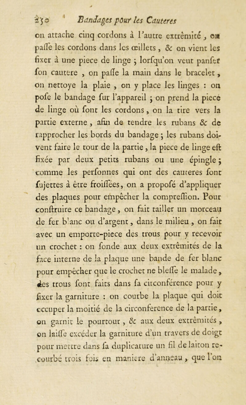 on attache cinq cordons à Tautre extrémité oa pâlie les cordons dans les œillets, de on vient les fixer a une piece de linge ; lorfqu on veut panfet fon cautere , on pâlie la main dans le bracelet, on nettoye la plaie , on y place les linges : on pofe le bandage fur l’appareil } on prend la piece de linge où font les cordons, on la tire vers la partie externe , afin de tendre les rubans ôc de rapprocher les bords du bandage ; les rubans doi- vent faire le tour de la partie , la piece de linge eft fixée par deux petits rubans ou une épingle ; comme les perfonnes qui ont des cautères font fujettes a être froilfées, on a propofé d’appliquer des plaques pour empêcher la compreffion. Pour conftruire ce bandage, on fait tailler un morceau de fer b’anc ou d’argent, dans le milieu , on fait avec un emporte-piece des trous pour y recevoir un crochet : on fonde aux deux extrémités de la face interne de la plaque une bande de fer blanc pour empêcher que le crochet ne bleffe le malade , ies trous font faits dans fa circonférence pour y fixer la garniture : on courbe la plaque qui doit occuper la moitié de la circonférence de la partie, on garnit le pourtour, & aux deux extrémités , on laiffe excéder la garniture d’un travers de doigt pour mettre dans fa duplicature un fil de laiton re- courbé trois fois en maniéré d’anneau , que 1 on