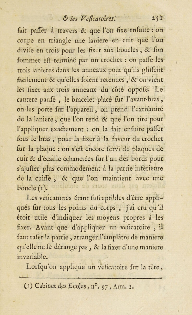 & les Vefîcatoire$\ * 15 ï fait palTer à travers & que Ton fixe enfuite : on coupe en rriangle une laniere en cuir que Ton divine en trois pour les fix r aux boucles, 8c fou fommer eft terminé par un crochet : on pafie les trois ianieres dans les anneaux pour qu’ils gliifent facilement 8c qu’elles foient retenues, 8c on vient les fixer aux trois anneaux du côté oppofé. Le cautere panfé , le bracelet placé fur l’avant-bras, on les porte fur l’appareil, on prend l’extrémité de la laniere, que l’on tend 8c que l’on tire pour l’appliquer exactement : on la fait enfuite pafiTer fous le bras, pour la fixer à la faveur du crochet fur la plaque : on s’eft encore fervi de plaques de cuir & d’écaille échancrées fur l’un des bords pour s’ajufter plus commodément à la partie inférieure de la cuiffe , 8c que l’on maintient avec une boucle (i). Les veficatoires étant fufceptibles d’être appli- qués fur tous les points du corps , j’ai cru qu’il étoit utile d’indiquer les moyens propres à les fixer. Avant que d’appliquer un veficatoire , il faut rafer la partie , arranger l’emplâtre de maniéré qu’elle ne fe dérange pas ^ 8c la fixer d’une maniéré invariable. Lorfqu’on applique un veficatoire fur la tète, ^ _