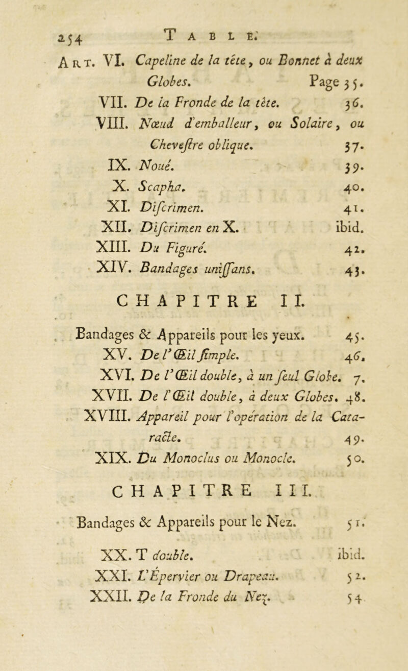 3.54 Art. VI. Capeline de la tête y ou Bonnet à deux Globes. Page 3 5. VIL De la Fronde de la tète. 3 6. VIII. Nœud d emballeur, ou Solaire, ou Cheveflre oblique. 37. IX. Noué. 39. X. S cap ha. 40. XI. Difcrïmen. 41. XII. Difcrïmen en X. ibid. XIII. D.* Figuré. 42. XIV. Bandages uniffans. 43. CHAPITRE IL ». • Bandages & Appareils pour les yeux. 45. XV. V ŒilJtmple. 46, XVI. De VŒil double, à un feul Globe. 7, XVII. De double, à deux Globes. 48. XVIII. Appareil pour topération de la Cata- racle. 49. XIX. Du Monodus ou Monocle. 5 o. CHAPITRE III. Bandages & Appareils pour le Nez. 5 r. XX. T double. ibid. / XXI. L'Epervier ou Drapeau. 5 2. XXII. De la Fronde du Ne^. 54