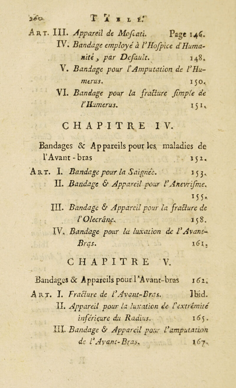 Art. III. Appareil de Mofiati. Page 146. IV. Bandage employé à FHofpice dHuma- nité y par Default. 148. V. Bandage pour /’Amputation de l3Hu- mérus, 150. VI. Bandage pour la [raclure [impie de r Humérus, 151 * CHAPITRE IV. Bandages Sc Appareils pour les, maladies de l’Avant-bras *. 152.. Art. I. Bandage pour la Saignée, 153.. IL Bandage & Appareil pour F An tvrl[me, x5 5* III. Bandage & Appareil pour la [raclure de F Olecrâne* 158. IV. Bandage pour la luxation de VAyant- N Bras, 161 CHAPITRE V. Bandages de Appareils pour l’Avant-bras 162, Art. J. F raclure de F Avant-Bras, Ibid. IL Appareil pour la luxation de Vextrémité inférieure du Radius. 165. III. Bandage & Appareil pour F amputation de F Ayant-B (a*, \6j* m