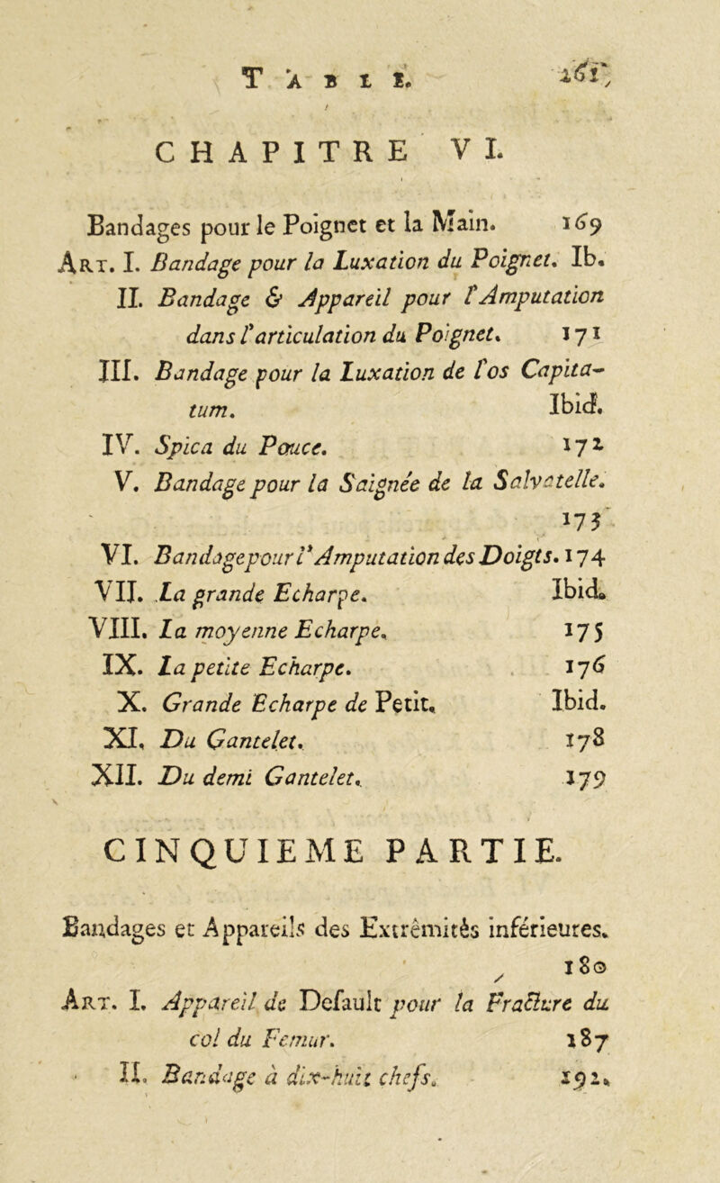 T a b i i. x^i y t r - • * 1 ’ t • ' ** .. * V ' -À CHAPITRE VI. < *• Bandages pour le Poignet et la Main. 1^9 Art. I. Bandage pour la Luxation du Poignet. Ib. IL Bandage & Appareil pour f Amputation dans ïarticulation du Poignet. 171 III. Bandage pour la Luxation de l'os Capita- tum. ibid. IV. Spïca du Pouce. i7i V. Bandage pour la Saignée de la Salve telle» v ' '  • 175 VI. BandùgepourVAmputation des Doigts. 174 VII. La grande Echarpe« Ibid, VIII. La moyenne Echarpe, 175 IX. La petite Echarpe. 176 X. Grande Echarpe de Petit, Ibid. XI, Du Gantelet, 178 XII. Du demi Gantelet, *79 CINQUIEME PA * R TIE. Bandages et Appareils des Extrémités inférieures. x 180 Art. I, Appareil de Default pour la Fracture du. col du Fémur. 187