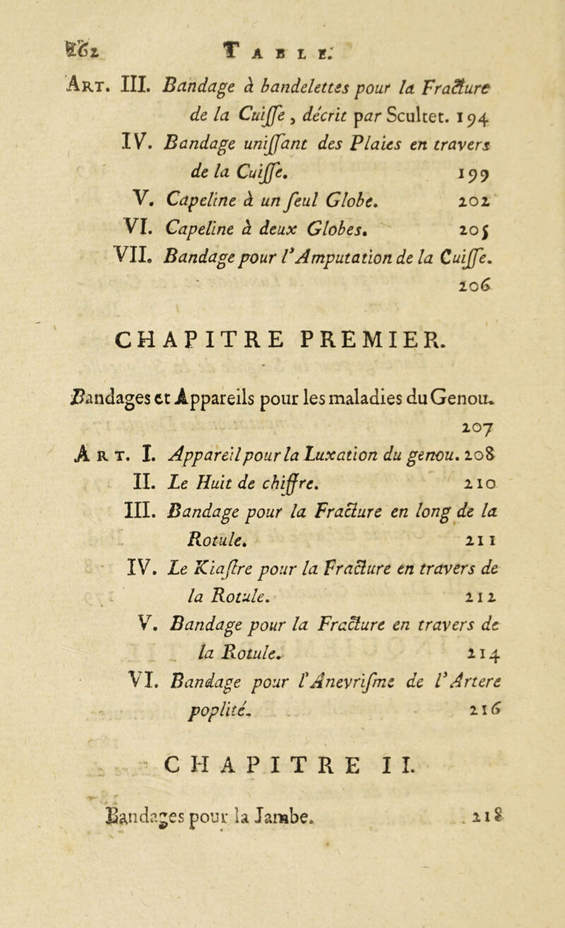 t&i Table; Art. III. Bandage à bandelettes pour la Fracture de la Cuijffe 3 décrit par Scultet. 194 IV. Bandage unijffant des Plaies en travers de la Cuijffe. 199 V. Capeline à un feul Globe. 202 VT. Capeline à deux Globes. 20 j VIL Bandage pour V Amputation de la Cuiffe. 106 CHAPITRE PREMIER. bandages et Appareils pour les maladies du Genou* 107 Art. I. Appareil pour la Luxation du genou. 208 II. Le Huit de chiffre. 210 III. Bandage pour la Fracture en long de la Rotule. 211 IV. Le Kiaflre pour la Fracture en travers de la Rotule. 111 V. Bandage pour la Fracture en travers de la Rotule. 214 VI. Bandage pour L Anevrifme de V Artere poplité. 21G CHAPITRE II. ■ ■ ** ' s .+