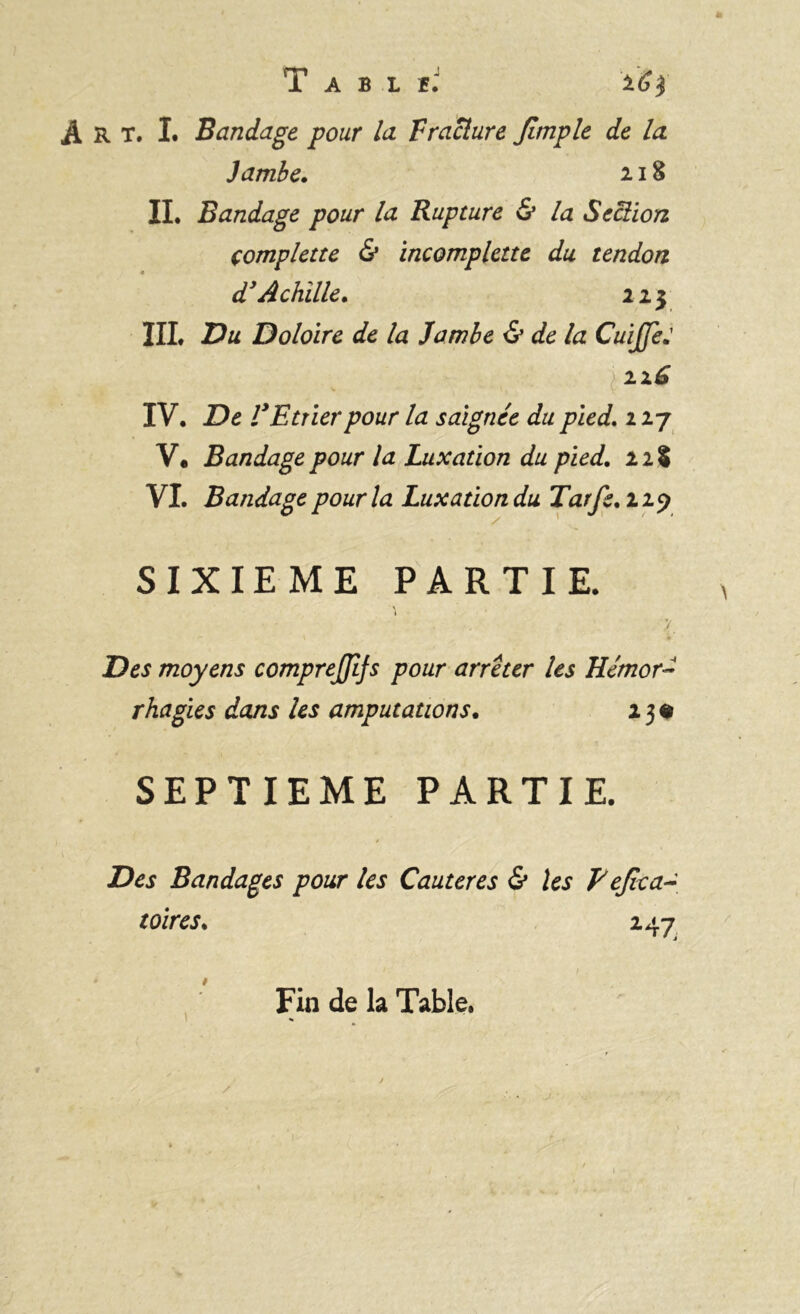 R T. I. Bandage pour la T raclure Jîmple de la Jambe. 218 IL Bandage pour la Rupture & la Section çomplette & incomplette du tendon d'Achille. 223 III. Du Doloire de la Jambe & de la CuiffeJ IV. De l'Etrier pour la saignée du pied. 2 27 V. Bandage pour la Luxation du pied. 2 21 VI. Bandage pour la Luxation du Tarfe.119 / * 1 / ' SIXIEME PARTIE. \ y Des moyens comprejjifs pour arrêter les Hémor- rhagies dans les amputations. 2 3 « SEPTIEME PARTIE. Des Bandages pour les Cautères & les Eejïca- toires. 247 1 Fin de la Table.