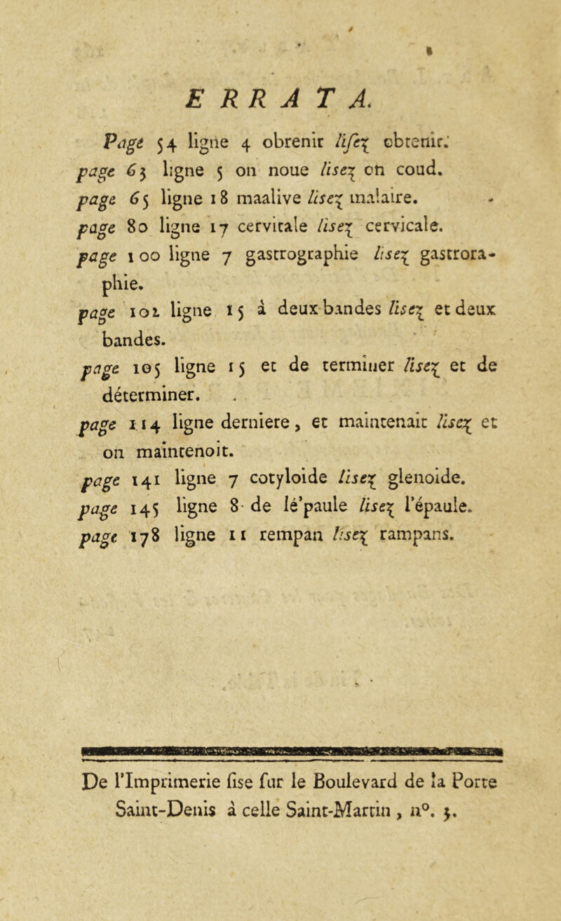 ERRA TA. Page 54 ligne 4 obrenir life\ obtenir. page 6$ ligne 5 on noue lise* on coud. page G 5 ligne 18 maalive lise% malaire. page 80 ligne 17 cervicale lise% cervicale. page 1 00 ligne 7 gastrographie lise£ gastrora- phie. page 102. ligne 15 à deux bandes Vist\ et deux bandes. page 105 ligne 15 et de terminer lise£ et de déterminer. page 114 ligne derniere, et maintenait lise% et on maincenoit. page 141 ligne 7 cotyloide lise^ gienoide. page 145 ligne 8 de lé’paule lise^ l’épaule. page 178 ligne 11 rempan tlse\ rampans. De rimprimerie fise fur le Boulevard de la Porte Saint-Denis à celle Saint-Martin , n°.