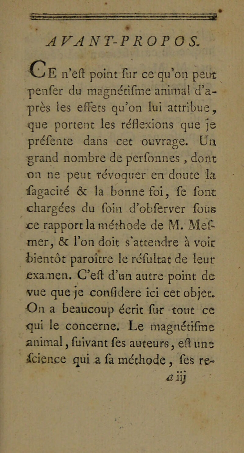 AVANT-PROPOS. n’efl: point fur ce qu’on peut penfer du màgnétifme animal d’a- près les effets qu’on lui attribue, que portent les réflexions que je préfente dans cet ouvrage. Un ^rand nombre de perfonnes , dont on ne peut révoquer en doute la Sagacité ôc la bonne foi, fe font chargées du foin d’obferver foüs ce rapport la méthode de M. Mef- mer, & l’on doit s’attendre à voir bientôt paroître le réfultat de leur examen. C’efl: d’un autre point de vue que je confidere ici cet objet. On a beaucoup écrit fur tout ce qui le concerne. Le màgnétifme , animal, fulvant fes auteurs, eft une fcience qui .a fa méthode, fes • • • c jy