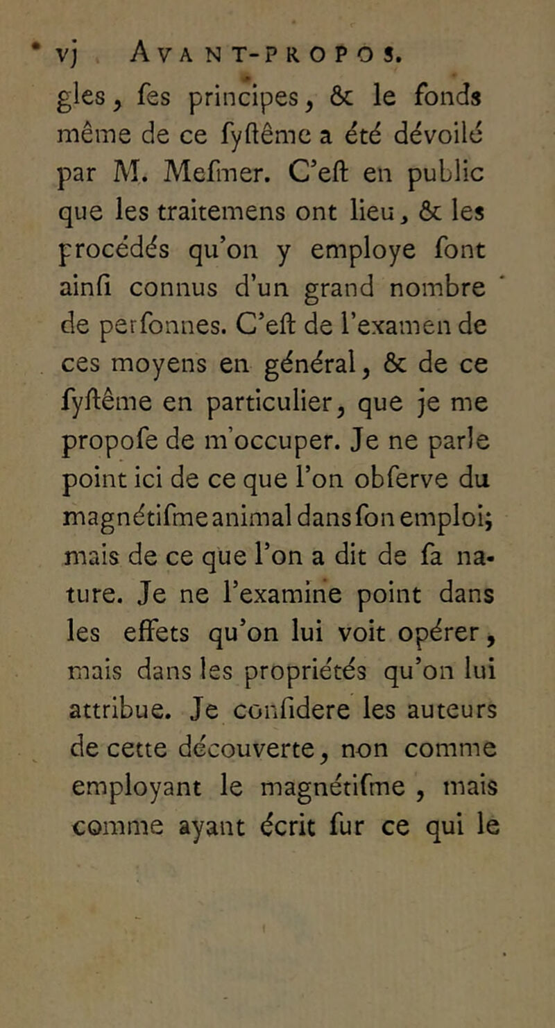 gles y fes principes, ôc le fonds même de ce fyftêmc a été dévoilé par M. Mefmer. C’eft en public que les traitemens ont lieu, & les procédés qu’on y employé font ainfi connus d’un grand nombre de perfonnes. C’eft de l’examen de ces moyens en général, & de ce fyftême en particulier, que je me propofe de m’occuper. Je ne parle point ici de ce que l’on obferve du magnétifme animal dans fon emploi; mais de ce que l’on a dit de fa na- ture. Je ne l’examine point dans les effets qu’on lui voit opérer, mais dans les propriétés qu’on lui attribue. Je confidere les auteurs de cette découverte, non comme employant le magnétifme , mais comme ayant écrit fur ce qui le