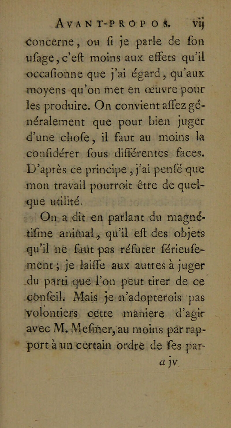 concerne, ou fi je parle de fon iifage,c’eft moins aux effets qu’il occafionne que j’ai égard, qu’aux moyens qu’on met en œuvre pour les produire. On convient affez gé- néralement que pour bien juger d’une cliofe, il faut au moins la confidérer fous différentes faces. D’après ce principe, j’ai penfé que mon travail pourroit être de quel- que utilité. On a dit en parlant du magné- tifme animal., qu’il efl des objets qu’il ne faut pas réfuter férieufe- ment ; je laiffe aux autres à juger .du parti que l’an peut tirer de ce cô^nfeil. Mais je n’adopterois 'pas volontiers cette manière d’agir avec M. Mefner, au moins par rap- port à un certain ordre de fes par- a jv