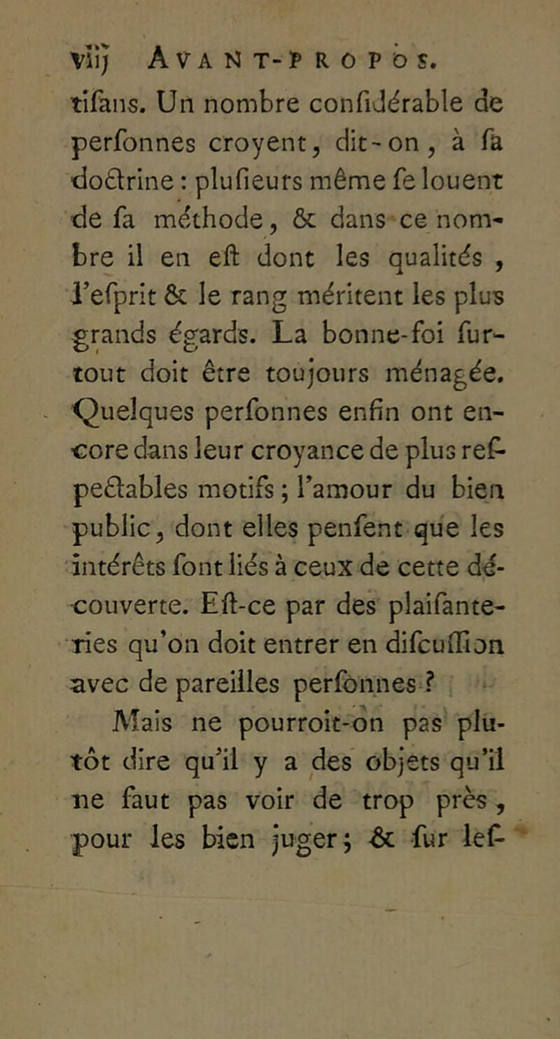 tifans. Un nombre confiJérable de perfonnes croyent, dit-on, à fa ■dodrine : plufieurs même fe louent de fa méthode, ôc dans ce nom- bre il en eft dont les qualités , refprit & le rang méritent les plus grands égards. La bonne-foi fur- tout doit être toujours ménagée. Quelques perfonnes enfin ont en- core dans leur croyance de plus ref- peélables motifs ; Tamour du bien public, dont elles penfent que les intérêts font liés à ceux de cette dé- i couverte. Eft-ce par des plaifante- ries qu’on doit entrer en difcuffion avec de pareilles perfonnes ? A'îais ne pourroit-on pas plu- tôt dire qu’il y a des objets qu’il ne faut pas voir de trop près, pour les bien juger; ôc fur lef-