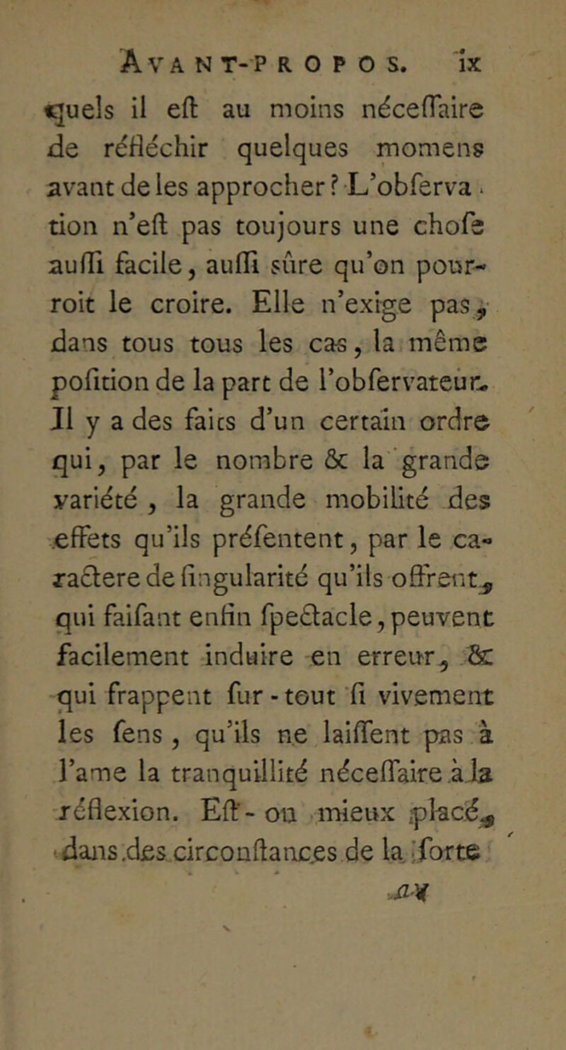 iguels il eft au moins nécelTaire de réfléchir quelques momens avant de les approcher ? L’obferva. tion n’eft pas toujours une chofs aufli facile, aufll sûre qu’on pour- roit le croire. Elle n’exige pas , dans tous tous les cas, la même pofition de la part de l’obfervateûr. Il y a des faits d’un certain ordre qui, par le nombre & la grande variété , la grande mobilité des .effets qu’ils préfentent, par le ca- raftere de Angularité qu’ils offrent^ qui faifant enfin fpeêlacle,peuvent facilement induire en erreur, 2c qui frappent fur-tout'A vivement les fens , qu’ils ne laiflent pas à l’ame la tranquillité néceflaire aia réflexion. Eft’-ou •mieux placée dans.des circonftances de la. iforte « *