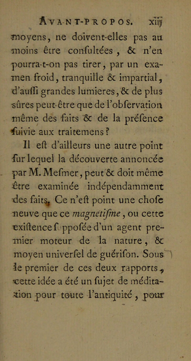 ■moyens, ne doivent-elles pas au moins être confultées , & n’en pourra-t-on pas tirer, par un exa-* •men froid, tranquille & impartial, d’aufli grandes lumières, & de plus •sûres peut-être que de l’obfervation même des faits & de la préfence Suivie aux traitemens ? Il eft d’ailleurs une autre point ■fur lequel la découverte annoncée par M. Mefmer, peut 6c doit même ^tre examinée indépendamment des fait^ Ce n’eft point une chofc neuve que ce magnètifme, ou cette exiftencef'ppofée d’un agent pre- mier moteur de la nature, Ôc moyen univerfel de guérifon. Sous'~) •îe premier de ces deux rapports^ •cette idée a été un fujet de médita- tion pour toute l’antiquité, pouar