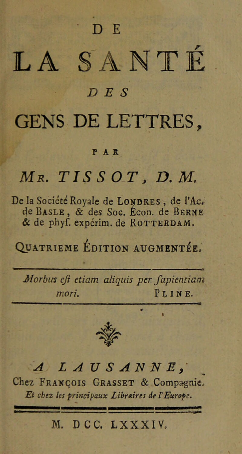 LA S^ANTE DES GENS DE LETTRES, PAR Mr, TIS s 0-T, z>. m. De la Société Royale de Londr,es , de l’Ac^ de Basle , & des Soc. Écon. de Berne & de phyf. expérim. de Rotterdam. QUATRIEME Édition augmentée.’ Jlorbiis cjl etiam aliquis per fapientiam mori. Pline. ^ LAUSANNE,' Chez François Grasset & Compagnie. Rt chez les principaux Libraires de VEurope.