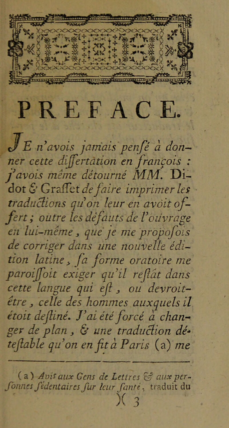 PREFACE. JE n avais jarnais penfé à don- ner cette dijfertàtion en français : f avais même détourné MM. Di- dot (5’ GrafTet de faire imprimer les traductions quon leur en avait of- fert; outre les défauts de Vouvrage en lui-même, quefe me propofois de corriger dans une nouvelle édi- tion latine ^ fa forme oratoire me paroijfoit exiger qu’il refât dans cette langue qui efl ^ ou devroit- être, celle des hommes auxquels il était definé. J’ai été forcé à chan- ger de plan ^ & une traduction dé-‘ tejîable qu’on en fit à Paris (a) /Tze ( a ) ytnis aux Cens de Lettres ^ aux per- Jonnes fédentaires fur leur fonte ^ traduit du