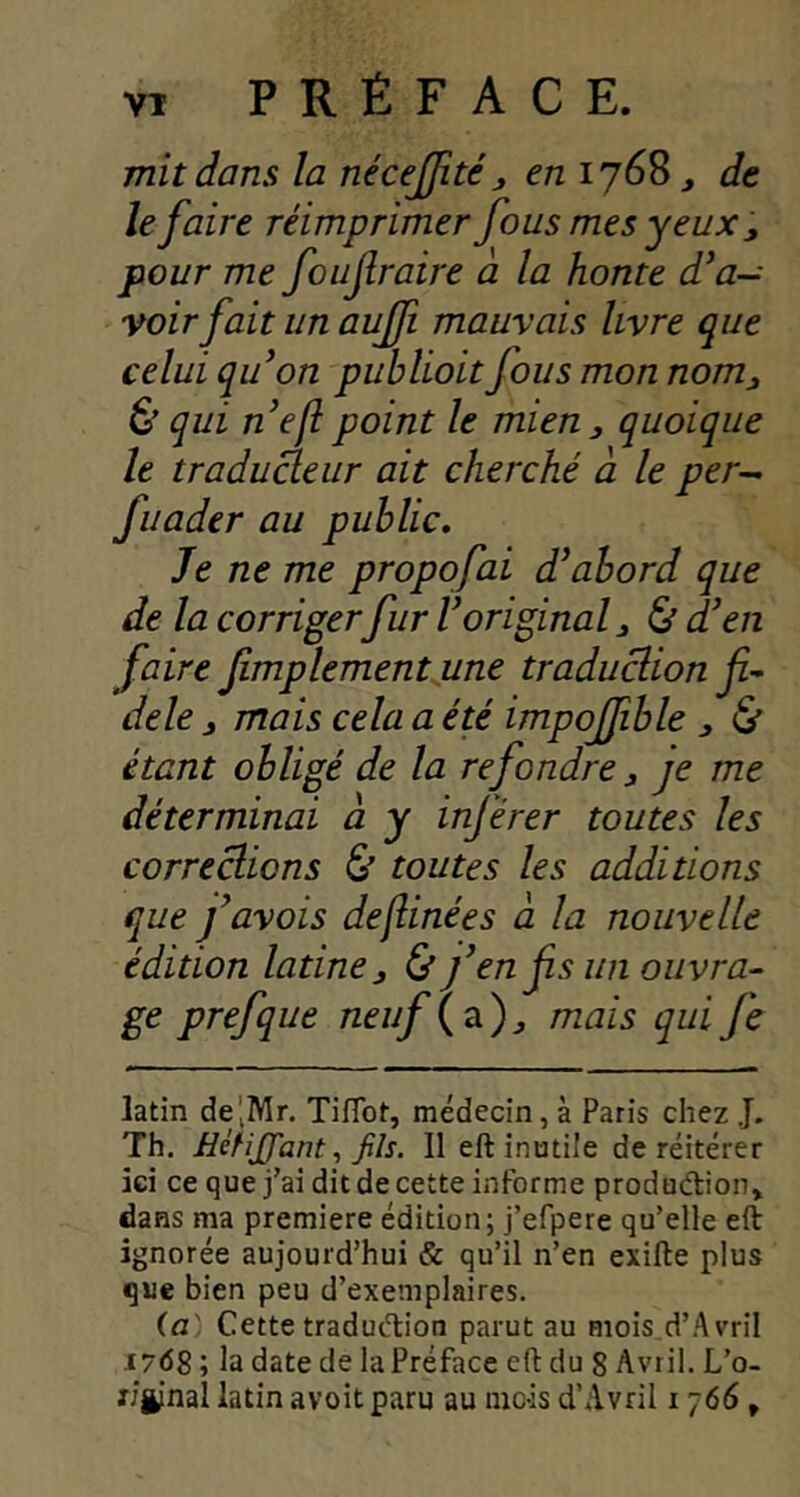 mit dans la nécejfitéen 1768, de le faire réimprimer fous mes yeux pour me foufraire à la honte d’a- voirfait un aujji mauvais livre que celui quon publiait fous mon nom, & qui nefîpoint le mien, quoique le traducteur ait cherché à le per- fiiader au public. Je ne me propofai d’abord que de la corrigerfur l’original, & d’en faire fimplementune traduclion fi- dèle , mais cela a été impojfible , & étant obligé de la refondre, je me déterminai à y inférer toutes les correclions & toutes les additions que favois deflinées a la nouvelle édition latine, 0 f en fis un ouvra- ge prefque neuf {21), mais qui fe latin de'jMr. TifTot, médecin, à Paris chez .J. Th. JJéHffant, Jils. 11 eft inutile de réitérer ici ce que j’ai dit de cette informe produdion» dans ma première édition; j’efpere qu’elle eft ignorée aujourd’hui & qu’il n’en exifte plus que bien peu d’exemplaires. (a' Cette tradudion parut au mois d’Avril 176g ; la date de la Préface eft du 8 Avril. L’o- r/ginal latin avoit paru au inc-is d’Avril i j66,