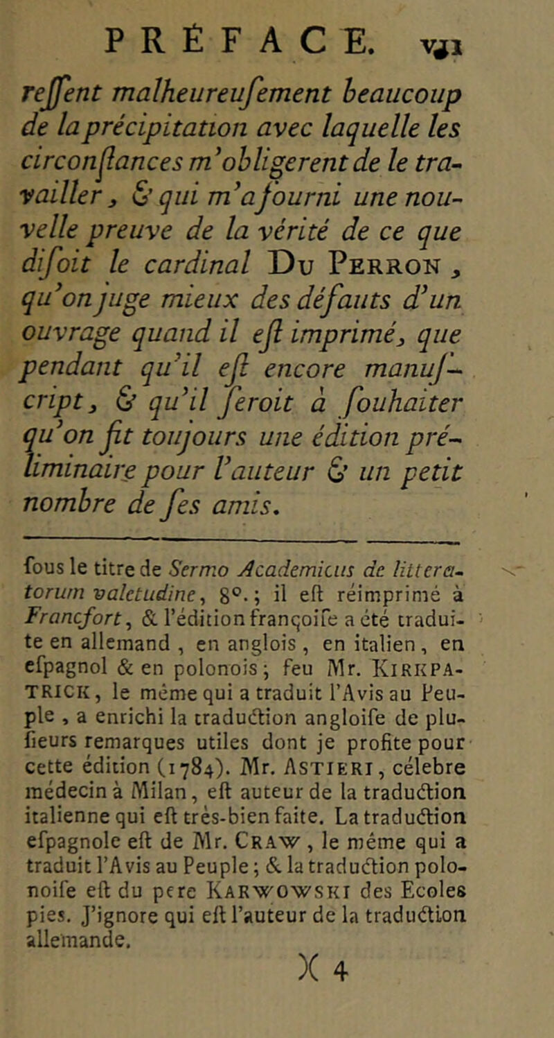 rejfent malheureufement heaucoup de la précipitation avec laquelle les circon^ances obligèrent de le tra- vailler ^ & qui a fourni une nou- velle preuve de la vérité de ce que difoit le cardinal Du Perron , qu^on juge mieux des défauts d’un ouvrage quand il ejl imprimé^ que pendant qu’il ef encore manuj- cript, & qu’il Jeroit à fouhaiter qu’on ft toujours une édition pré- liminaire pour l’auteur & un petit nombre de fes amis. fous le titre de Sermo Âcademicin de huera., torurn vaîetudine8®-; il eft réimprimé à Francfort., & l’édition fraricjoife a été tradui- te en allemand , en arglois , en italien , en cfpagnol & en polonois; feu IVlr. Kirkpa- TRICK, le même qui a traduit l’Avis au Peu- ple , a enrichi la traduélion angloife de plu- fieurs remarques utiles dont je profite pour cette édition (1784). Mr. Astieri, célébré médecin à Milan, eft auteur de la traduélion italienne qui eft très-bien faite, La traduélion efpagnole eft de Mr, Craw , le même qui a traduit l’Avis au Peuple ; & la traduélion polo- noife eft du pcre Karwowski des Ecoles pies. J’ignore qui eft l’auteur de la traduélion allemande. X 4