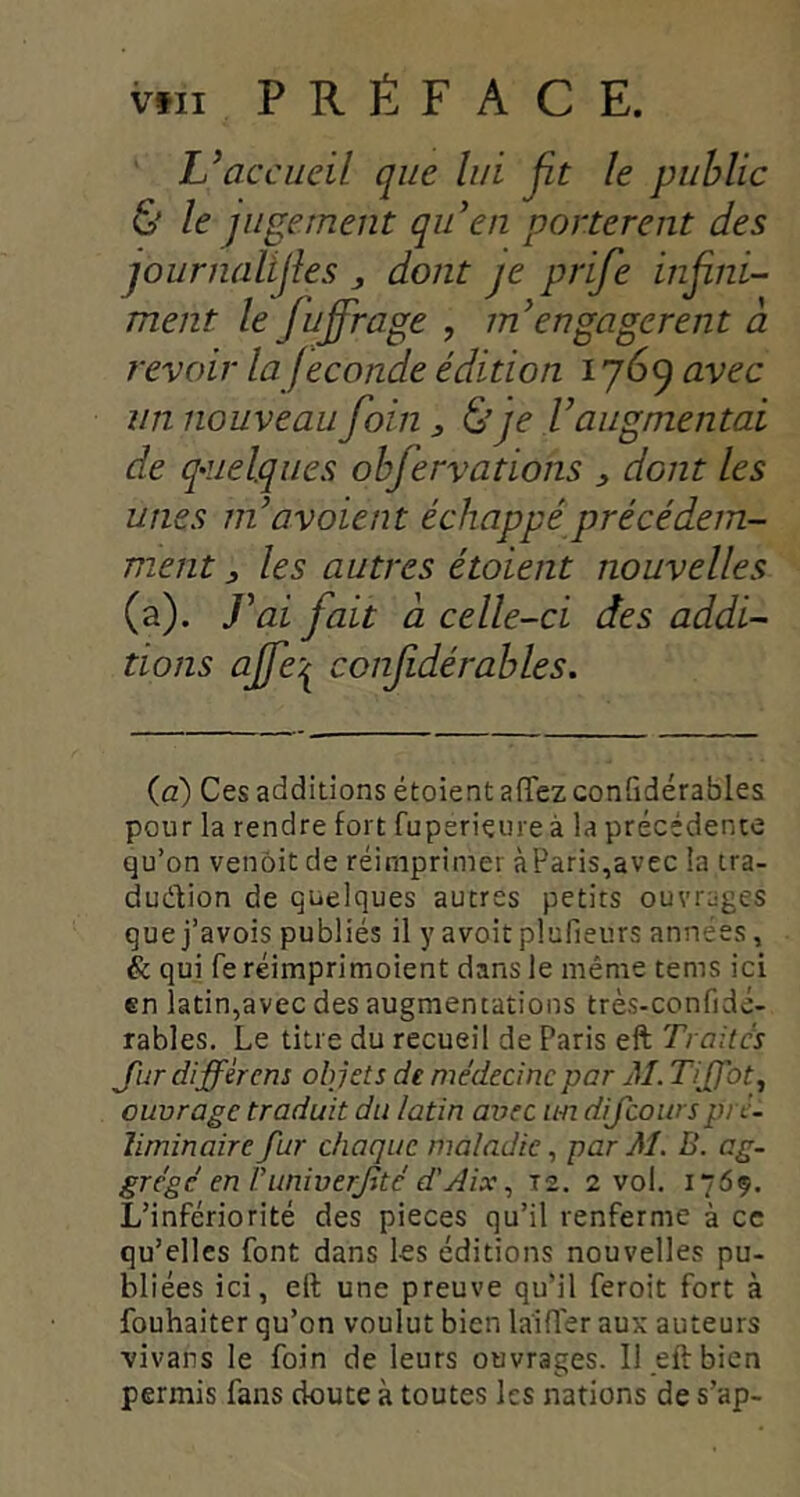 L’accueil que lui jit le public & le jugement qu’en portèrent des journaltjîes dont je prife infini- ment le fnffrage , m’engagèrent à revoir la fécondé édition 1769 avec un nouveau foin ^ & je V augmentai de q^îielques ohfervations ^ dont les unes ni av oient échappé précédem- ment J les autres étaient nouvelles (a). J’ai fait à celle-ci des addi- tions ajfe'^ confidérahles. (à) Ces additions étoient aflfez conGdérables pour la rendre fort fuperieure à la précédente qu’on venoit de réimprimer àParis,avec la tra- duction de quelques autres petits ouvrages que j’avois publiés il y avoitplufieurs années, & qui fe réimprimoient dans le même tems ici en latin,avec des augmentations très-confidé- rables. Le titre du recueil de Paris eft Traites Jijr différens objets de médecine par M. TiJJbt, ouvrage traduit du latin avec un difeoursprc. liminaire fur chaque maladie ^ par M. B. cg- grégé en runiverjité d'jtix, 12. 2 vol. 1769. L’infériorité des pièces qu’il renferme à ce qu’elles font dans les éditions nouvelles pu- bliées ici, eft une preuve qu’il feroit fort à fouhaiter qu’on voulut bien la'ifler aux auteurs vivans le foin de leurs ouvrages. Il eft bien permis fans doute à toutes les nations de s’ap-