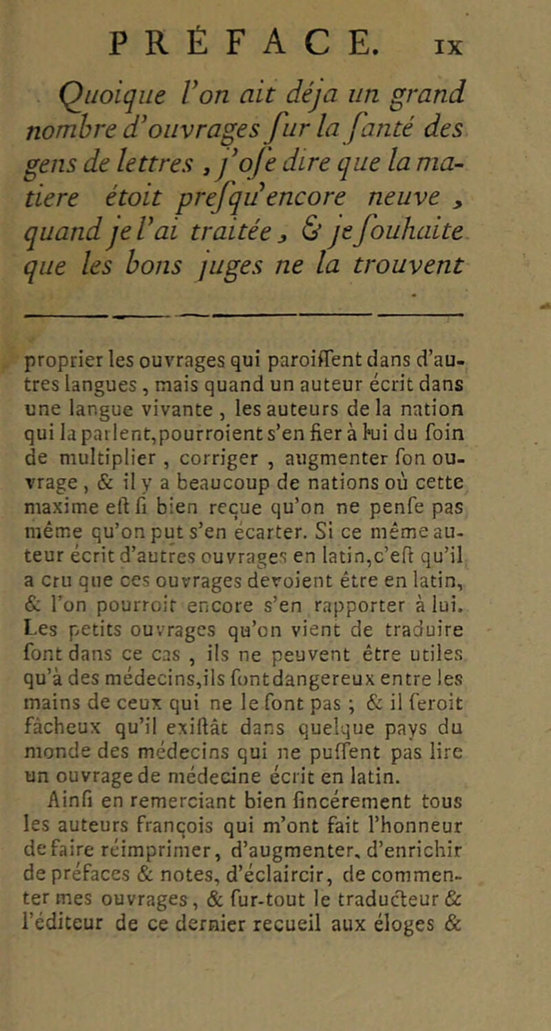 Quoique Von ait déjà un grand nombre d'ouvrages furla fanté des gens de lettres » j’ofe dire que la ma- tière étoit prefqu encore neuve , quand je l'ai traitée j & je fouhaite que les bons juges ne la trouvent proprier les ouvrages qui paroiflent dans d’au- tres langues, mais quand un auteur écrit dans une langue vivante , les auteurs delà nation qui la patlent,pourroient s’en fier à l*ui du foin de multiplier , corriger , augmenter Ton ou- vrage , & il y a beaucoup de nations où cette maxime eftfi bien reçue qu’on ne penfe pas même qu’on put s’en écarter. Si ce même au- teur écrit d’autres ouvrages en latin,c’efi qu’il a cru que ces ouvrages dévoient être en latin, &. l’on pourroit encore s’en rapporter à lui. Les petits ouvrages qu’on vient de traduire font dans ce cas , ils ne peuvent être utiles qu’à des médecins,ils funtdangereux entre IcvS mains de ceux qui ne le font pas ; & il feroit fâcheux qu’il exiftâc dans quelque pays du monde des médecins qui ne puffent pas lire un ouvrage de médecine écrit en latin. Ainfi en remerciant bien fincérement tous les auteurs françois qui m’ont fait l’honneur défaire réimprimer, d’augmenter, d’enrichir de préfaces & notes, d’éclaircir, de commen- ter mes ouvrages , & fur-tout le traduc'feur & l’éditeur de ce dernier recueil aux éloges &
