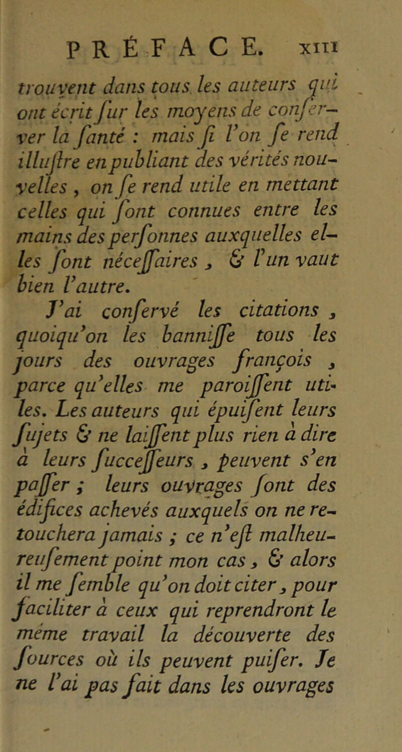 PRÉFACE. xiTi trouvent dans tous, les auteurs qui ont écrit fur les moyens de confer- ver la fanté : mais fi Von fe rend illiijlre en publiant des vérités nou^ relies , on fe rend utile en mettant celles qui font connues entre les mains desperfonnes auxquelles e/- les font nécejfaires ^ & Vun vaut bien Vautre. J^ai confervé les citations , quoiqiVon les bannijfe tous les jours des ouvrages françois j parce qu^elles me paroijfent uti- les. Les auteurs qui épuifent leurs fujets & ne laijfentplus rien a dire à leurs fuccejfeurs , peuvent s^en paffer ; leurs ouvrages Jont des édifices achevés auxquels on ne re- touchera jamais ; ce nefl malheu- reufementpoint mon cas, & alors Urne femble qu^ on doit citer, pour jaciliter a. ceux qui reprendront le même travail la découverte des fources oh ils peuvent puifer. Je ne Vai pas fait dans les ouvrages