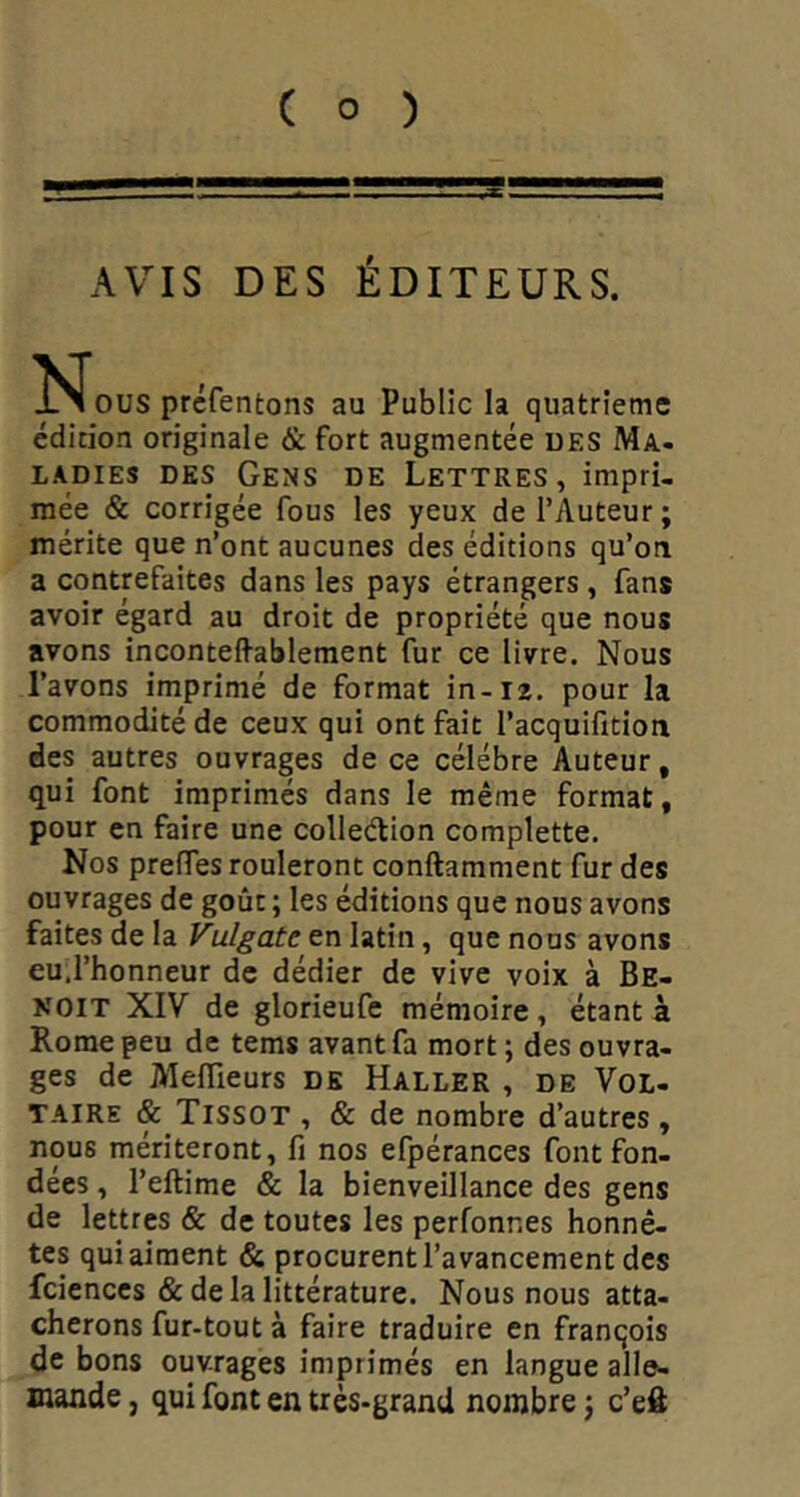 AVIS DES ÉDITEURS. ^^OUS prcfentons au Public la quatrième édirion originale & fort augmentée des Ma* LADIES DES GeNS DE LETTRES, impri- mëe & corrigée fous les yeux de l’Auteur ; mérite que n’ont aucunes des éditions qu’on a contrefaites dans les pays étrangers , fans avoir égard au droit de propriété que nous avons inconteffablement fur ce livre. Nous l’avons imprimé de format in-ra. pour la commodité de ceux qui ont fait l’acquifition des autres ouvrages de ce célébré Auteur, qui font imprimés dans le même format, pour en faire une colleétion complette. Nos preffes rouleront conftamment fur des ouvrages de goût ; les éditions que nous avons faites de la Vulgate en latin, que nous avons eu.l’honneur de dédier de vive voix à Be- noit XIV de glorieufe mémoire, étant à Rome peu de tems avant fa mort ; des ouvra- ges de Meflieurs DK Haller , de Vol- taire & Tissot , & de nombre d’autres , nous mériteront, fi nos efpérances font fon- dées , l’eftime & la bienveillance des gens de lettres & de toutes les perfonnes honnê- tes qui aiment & procurent l’avancement des fcienccs & de la littérature. Nous nous atta- cherons fur-tout à faire traduire en franqois de bons ouvrages imprimés en langue alle- mande , qui font en très-grand nombre j c’efl