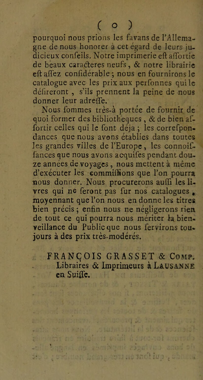 pourquoi nous prions les favans de l’Allema- gne de nous honorer à cet égard de leurs ju- dicieux confeils. Notre imprimerie eft afToitie de beaux caraderes neufs, & notre librairie eftaffez confidérable ; nous en fournirons le catalogue avec les prix aux perfonnes qui le délireront , s’ils prennent la peine de nous donner leur adrefle. Nous fommes très-à portée de fournir de quoi former des bibliothèques , & de bien af- foitir celles qui le font déjà ; les correfpon- dances que nous avons établies dans toutes les grandes villes de l’Europe, les connoif- fances que nous avons acquifes pendant dou- ze années de voyages, nous mettent à même d’exécuter les coramiffions que l’on pourra nous donner. Nous procurerons aulTi les li- vres qui ne feront pas fur nos catalogues , mo-yennant que l’on nous en donne les titres bien précis ; enfin nous ne négligerons rien de tout ce qui pourra nous mériter la bien- veillance du Public que nous fervirons tou- jours à des prix très-modérés. FRANÇÎOIS GRASSET & CoMP. Libraires & Imprimeurs à Lausanne en SuilTc.