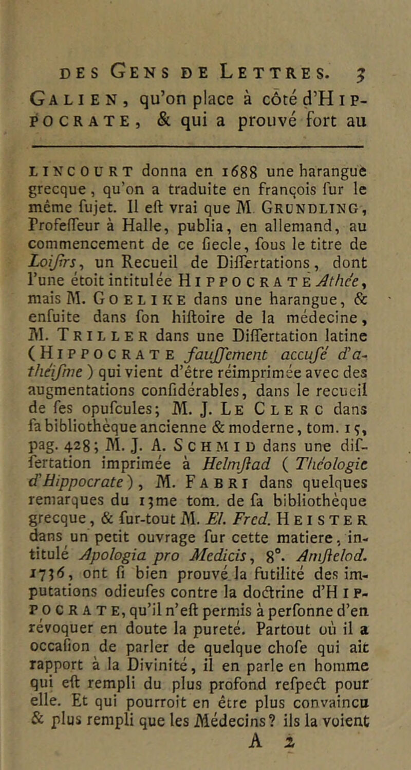 Galien, qu’on place à côté d’H i p- POCRATE, & qui a prouvé fort au LIN COURT donna en 1688 une harangue grecque, qu’on a traduite en François fur le même fujet. 11 eft vrai que M Grundling, rrofefTeur à Halle, publia, en allemand, au commencement de ce fiecle, fous le titre de Loifrs^ un Recueil de DilTertations, dont l’une étoit intitulée Hippocrate Athée ^ mais M. G 0 E L i K E dans une harangue, & enfuite dans fon hiftoire de la médecine, JVI. Tripler dans une DifTertation latine (Hippocrate fauJJ'cment accuje cïa~ théifme ) qui vient d’être réimprimée avec des augmentations confidérables, dans le recueil de fes opufcules; M. J. Le Clerc dans fa bibliothèque ancienne & moderne, tom. iç, pag. 428 ; M. J. A. S c H M I D dans une dif- îertation imprimée à Helmjiad ( Théologie d'Hippocrate)^ M. Fa B Ri dans quelques remarques du ijme tom. de fa bibliothèque grecque, & fur-tout M. El. Frcd. H E i s T E R dans un petit ouvrage fur cette matière, in- titulé Apologia pro Medicis ^ 8“. Arnjielod. ont fi bien prouvé la futilité des im- putations odieufes contre la doélrine d’H i P- P O C R A T E, qu’il n’eft permis à perfonne d’en, révoquer en doute la pureté. Partout où il a occafion de parler de quelque chofe qui ait rapport à la Divinité, il en parle en homme qui eft rempli du plus profond refpeél pour elle. Et qui pourroit en être plus convaincu & plus rempli que les Médecins? ils la voient A 1