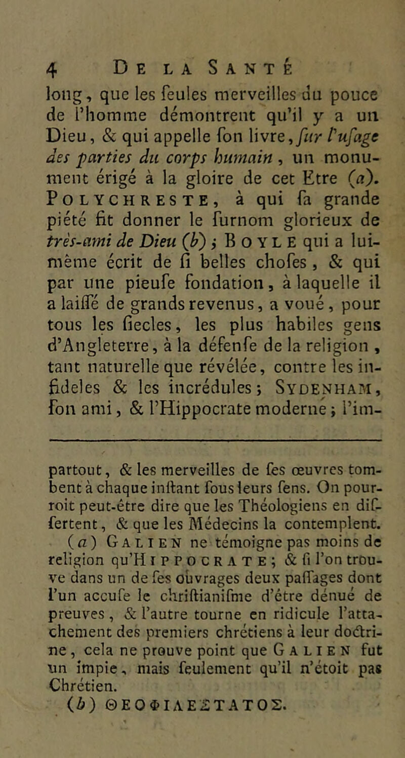 long, que les feules merveilles ùu pouce de l’homme démontrent qu’il y a un Dieu, & qui appelle fon Vivre, fur Pufage des parties du corps humain , un monu- ment érigé à la gloire de cet Etre («). PoLYCHRESTE, à qui fa grande piété fit donner le furnom glorieux de très-ami de Dieu (F) i B o Y L E qui a lui- même écrit de fi belles chofes, & qui par une pieufe fondation, à laquelle il a lailfé de grands revenus, a voué, pour tous les fiecles, les plus habiles gens d’Angleterre, à la défenfe de la religion , tant naturelle que révélée, contre les in- fidèles & les incrédules; Sydenham, Ton ami, & l’Hippocrate moderne ; l’im- partout, & les merveilles de fes œuvres tom- bent à chaque inllant fous leurs fens. On pour- roit peut-être dire que les Théologiens en dif- fertent, & que les Médecins la contemplent. (n) Galien ne témoigne pas moins de religion qu’H ippocrate; Afi l’on trou- ve dans un de fes ouvrages deux pafTages dont l’un aceufe le chriftianifme d’être dénué de preuves , & l’autre tourne en ridicule l’atta- chement des premiers chrétiens à leur dodri- îie, cela ne prouve point que Galien fut \m impie, mais feulement qu’il n’étoit pas Chrétien. ib) 0EO$IAE£TATO2.