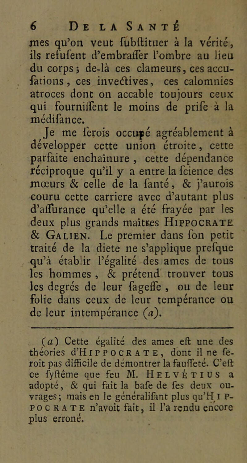 mes qu’on veut fubftituer à la vérité, ils refufent d’embrafler l’ombre au lieu du corps 5 de-là ces clameurs, ces accu- facions, ces invedives, ces calomnies atroces dont on accable toujours ceux qui fournilTent le moins de prife à la médifance. Je me l’erois occufé agréablement à développer cette union étroite, cette parfaite enchaînure , cette dépendance réciproque qu’il y a entre la fcience des mœurs & celle de la fauté, & j’aurois couru cette carrière avec d’autant plus d’aflurance qu’elle a été frayée par les deux plus grands maittes Hippocrate & Galien. Le premier dans fon petit traité de la diete ne s’applique prefque qu’à établir l’égalité des âmes de tous les hommes , & prétend trouver tous les degrés de leur fageffe , ou de leur folie dans ceux de leur tempérance ou de leur intempérance (a). Ça) Cette égalité des âmes eft une des théories d’HiP P o CR A T E , dont il ne fe- roit pas difficile de démontrer la fauffeté. C’eft ce fyftême que feu M. Helvétius a adopté, & qui fait la bafe de fes deux ou- vrages; mais en le généralifant plus qu’H i P- p O c R A T E n’avoit fait, il l’a rendu encore plus erroné.