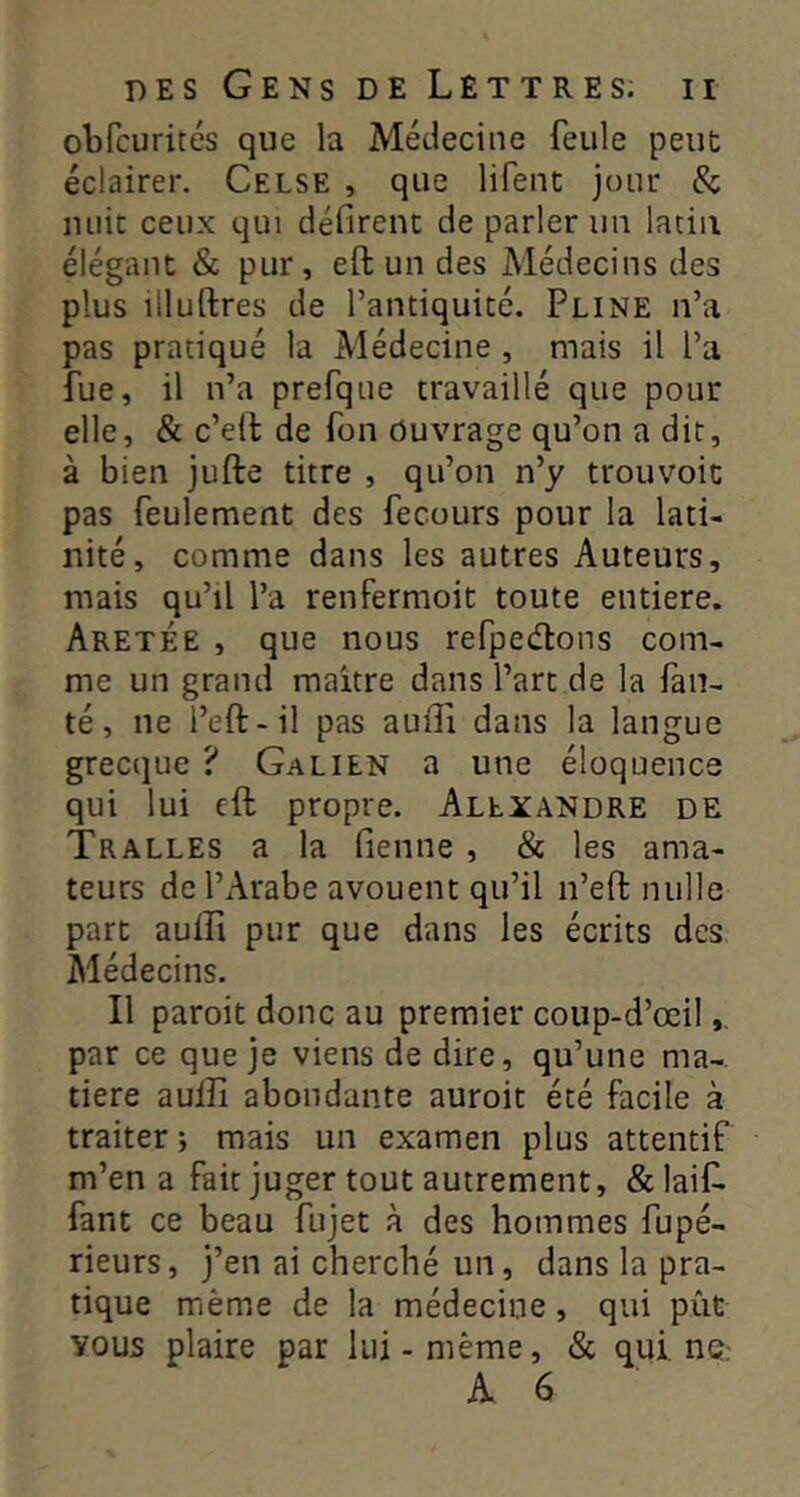 obfcurités que la Médecine feule peut éclairer. Celse , que lifent jour & unit ceux qui défirent de parler un latin élégant & pur, eft un des Médecins des plus illuftres de l’antiquité. Pline n’a pas pratiqué la Médecine , mais il l’a fue, il n’a prefque travaillé que pour elle, & c’ell de fon Ouvrage qu’on a dit, à bien jufte titre , qu’on n’y trouvoit pas feulement des fecours pour la lati- nité, comme dans les autres Auteurs, mais qu’il l’a renfermoit toute entière. Aretée , que nous refpedlons com- me un grand maître dans l’art de la fau- té, ne l’eft-il pas aufii dans la langue grecque ? Galien a une éloquence qui lui cft propre. Alexandre de TrALLES a la fienne , & les ama- teurs de l’Arabe avouent qu’il n’efl: nulle part auffi pur que dans les écrits des Médecins. Il paroit donc au premier coup-d’œil par ce que je viens de dire, qu’une ma- tière aulli abondante auroit été facile à traiter ; mais un examen plus attentif m’en a fait juger tout autrement, &laif. fant ce beau fujet à des hommes fupé- rieurs, j’en ai cherché un, dans la pra- tique même de la médecine, qui pût vous plaire par lui - même, & qui. ne.-