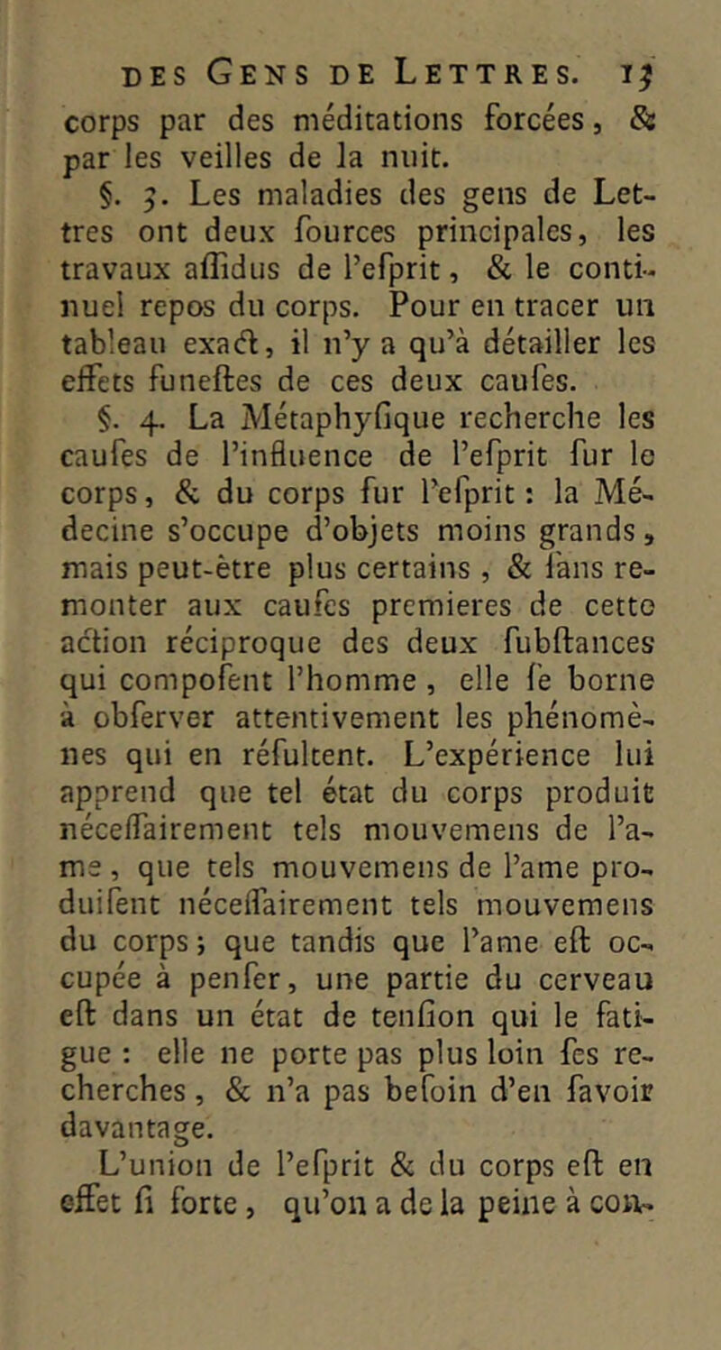 corps par des méditations forcées, & par les veilles de la nuit. §. 5. Les maladies des gens de Let- tres ont deux fources principales, les travaux aflidus de l’efprit, & le conti- nuel repos du corps. Pour en tracer un tableau exaél, il n’y a qu’à détailler les effets funeftes de ces deux caufes. §. 4. La Métaphyfique recherche les caufes de l’influence de l’efprit fur le corps, & du corps fur l’efprit : la Mé- decine s’occupe d’objets moins grands, mais peut-être plus certains , & làns re- monter aux caufes premières de cetto action réciproque des deux fubftances qui compofent l’homme , elle fe borne à obferver attentivement les phénomè- nes qui en réfultent. L’expérience lui apprend que tel état du corps produit néceffairement tels mouvemens de l’â- me , que tels mouvemens de l’ame pro- duifent néceffairement tels mouvemens du corps; que tandis que l’ame eft oc- cupée à penfer, une partie du cerveau eft dans un état de tenfion qui le fati- gue : elle ne porte pas plus loin fes re- cherches , & n’a pas befoin d’en favoir davantage. L’union de l’efprit & du corps eft en effet fi forte, qu’on a de la peine à con-
